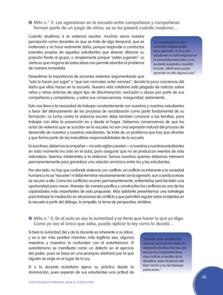 n	Mito n.° 2: Las agresiones en la escuela entre compañeros y compañeras
  forman parte de un juego de niños; ya se les pasará cuando maduren…
Cuando aludimos a la violencia escolar, muchas veces nuestra
percepción como docentes es que se trata de algo temporal, que es               “La socialización es una
inofensiva y no hace realmente daño, porque responde a conductas                condición indispensable
juveniles propias de aquellos estudiantes que desean afianzar su                para aprender: si un o una
                                                                                estudiante no está integrado en
posición frente al grupo, o simplemente porque “están jugando”. Lo
                                                                                la comunidad educativa, si no
cierto es que ninguna de estas ideas nos permite abordar el problema            se siente aceptado y querido,
de manera inmediata.                                                            incluido, difícilmente podrá
                                                                                aprender en ella alguna cosa.”
Desestimar la importancia de acciones violentas argumentando que
“solo lo hacen por jugar” o “que son normales entre varones”, denota la poca conciencia del
daño que ellas hacen en la escuela. Nuestra vida cotidiana está plagada de noticias sobre
niños y niñas víctimas de algún tipo de discriminación, exclusión o abuso por parte de sus
compañeros y compañeras, y sobre sus consecuencias: inseguridad, aislamiento…

Esto nos lleva a la necesidad de trabajar constantemente con nuestras y nuestros estudiantes
a favor del afianzamiento de los procesos de socialización como parte fundamental de su
formación. La lucha contra la violencia escolar debe también convocar a las familias, para
trabajar con ellas la prevención en y desde el hogar. Debemos convencernos de que los
actos de violencia que se suscitan en la escuela no son una expresión natural del proceso de
desarrollo de nuestros y nuestras estudiantes. Se trata de un problema que hay que afrontar
y que forma parte de las ineludibles responsabilidades de la escuela.

En esa línea, debemos acompañar —no solo vigilar y anotar— a nuestros y nuestras estudiantes
en todo momento (no solo en el aula), para asegurar que no se produzcan eventos de esta
naturaleza. Seamos intolerantes a la violencia. Somos nosotros quienes debemos intervenir
permanentemente para garantizar una relación armónica entre los y las estudiantes.

Por otro lado, no hay que confundir violencia con conflicto: el conflicto es inherente a la sociedad
humana y no se "resuelve" ni debe terminar necesariamente con la agresión, aun cuando a veces
se recurre a ella. Como los conflictos ocurren permanentemente, enfrentarlos será también una
oportunidad para crecer. Manejar de manera pacífica y constructiva los conflictos es una de las
capacidades más importantes de esta propuesta. Más adelante presentamos una estrategia
para trabajar la mediación en situaciones de conflicto y que permitirá regular estos incidentes en
la escuela a partir del diálogo, la empatía, la toma de perspectiva, etcétera.



n	Mito n.° 3: En el aula yo soy la autoridad y se tiene que hacer lo que yo diga.
  Como yo soy el único que sabe, puedo aplicar la ley como lo decida…
Si bien la autoridad del y de la docente es inherente a su labor,
y va a ser más positiva mientras más legítima sea, algunos               “Cuando no se cumplen las
maestros y maestras la confunden con el autoritarismo. El                normas, se fomenta la falta de
autoritarismo se manifiesta como un defecto en el ejercicio              valoración de ellas mismas; por
del poder, pues se basa en una jerarquía arbitraria por la que           eso es muy importante tener
                                                                         claro cuál es el sentido de la
alguien se erige en el lugar de la Ley.
                                                                         disciplina: estar al servicio del
                                                                         bien común y no de intereses
El o la docente autoritario ejerce su práctica desde la
                                                                         particulares.”
dominación, pues esperan de sus estudiantes una actitud de
                                                                                                                  45
TODOS PODEMOS APRENDER, NADIE SE QUEDA ATRÁS
 