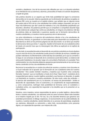 sumisión y obediencia. Uno de los recursos más utilizados por una o un docente autoritario
     es la intimidación de sus alumnos y alumnas, provocarles el miedo a la sanción disciplinaria,
     a repetir de grado.
     Esta práctica docente es un aspecto que limita toda posibilidad de lograr la convivencia
     democrática en la escuela. Estamos apostando por la eliminación de prácticas recogidas en
     algunos PER, como se muestra en el capítulo anterior, que señalan que en algunas zonas
     de nuestro país el 92% de los y las estudiantes han sufrido castigos corporales; por que no
     haya más testimonios que dan cuenta de maltratos a los y las estudiantes perpetrados por
     docentes y directivos. No podemos permitir que un compañero o compañera docente haga
     uso de violencia de cualquier tipo contra sus estudiantes, en ninguna circunstancia. Este tipo
     de prácticas debe ser desterrado si queremos apostar por la formación democrática de
     nuestros estudiantes y si nosotros mismos queremos vivir en democracia.
     Los actos intimidatorios o el ejercicio del autoritarismo afectan a los y las estudiantes de
     dos formas. Primero, no garantizan un clima adecuado para desarrollar sus competencias.
     Recordemos lo dicho en las primeras páginas de este documento: no se tiene que enseñar
     la democracia, tiene que vivirse. Y, segundo, impiden la formación de una ciudadanía activa
     (el miedo a la sanción hace que no intervengan). Esto último se explicará en el capítulo de
     participación.
     Por otro lado, la necesidad de evitar el desarrollo de una práctica autoritaria en el aula obedece
     a que la reacción de los y las estudiantes puede provocar actitudes de rechazo y rebeldía que
     pueden extenderse al enfrentamiento contra todo tipo de autoridad, por lo que se convierte a
     la larga en una amenaza al desarrollo de la convivencia social democrática. La violencia del
     aula puede trasladarse a la escuela, luego a la comunidad y finalmente a la sociedad. Para
     contrarrestarla, los y las docentes debemos apoyarnos permanentemente en las normas que
     hemos construido con los y las estudiantes en el aula.
     Reconocer la necesidad de un cambio de actitud de nosotros y nosotras como docentes es
     un buen indicador de la apuesta “por la formación de una ciudadanía activa de nuestros
     estudiantes”. Pero existen también maestros y maestras que muestran otras conductas
     llamadas “pasivas”, que se manifiestan a través de la frase “dejar hacer”, reveladora de la
     incapacidad para ejercer nuestra legítima autoridad y que favorece el desorden, la apatía
     y el desinterés en nuestros y nuestras estudiantes. De este modo, estas dos actitudes —
     el ejercicio del autoritarismo por el y la docente y el exceso de permisividad— limitan el
     desarrollo de capacidades como la autonomía y el cumplimiento de responsabilidades;
     y, como consecuencia, restringen toda posibilidad de formarse como un ciudadano o
     ciudadana activo, con capacidad de responder a los desafíos que se le presentan en su
     vida cotidiana.
     Nosotros, como maestros, somos responsables de ejercer un poder legítimo y democrático
     frente a nuestros estudiantes. Las relaciones entre los seres humanos deben estar basadas
     en el máximo respeto por el otro. Por eso, los y las docentes tenemos que ganarnos esa
     autoridad promoviendo el diálogo respetuoso, el reconocimiento de las potencialidades de
     nuestros u nuestras estudiantes, siendo tolerantes en su proceso de aprendizaje, aceptando
     sus opiniones, afianzando su autonomía y, sobre todo, reconociéndolos como personas
     dignas, con capacidad de aprender y ser mejores día a día.




46
                                                    Movilización Nacional por la Mejora de los Aprendizajes
 
