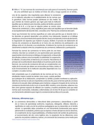 n	 Mito n.° 4: Las normas de convivencia son solo para el momento, forman parte
   de una actividad que se realiza al inicio de año y luego queda en el olvido..
Uno de los aspectos más importantes para afianzar la convivencia
en la institución educativa es el establecimiento de las normas que         “Una vez que se elaboren las
la garanticen. Estas normas pueden plantearse en dos niveles: las           normas, lo ideal es que se
que orientan de manera general, que rigen para toda la institución          hagan visibles en paneles de
                                                                            información.”
(aquéllas que se elaboran para docentes, padres de familia y personal
directivo de la IE, y a las que en algunos países se conoce como
“Manual de convivencia”), y otras, específicas para cada aula (aquéllas que se formulan desde
el acompañamiento del docente-tutor, conocidas como “Normas de convivencia del aula”).
Hacer que funcionen las normas específicas en cada aula permite que el docente tutor y
los docentes en general desarrollen una práctica muy interesante, basada en el diálogo
respetuoso, el reconocimiento de la opinión del otro, la escucha tolerante, la toma de decisiones,
la negociación de aspectos que implican al grupo, etcétera. El proceso de elaboración de
normas de convivencia se desarrolla en el marco de una dinámica de participación y de
diálogo entre el o la docente y sus estudiantes. Al elaborar las normas de convivencia se ve
claramente la relación entre las competencias de convivencia, deliberación y participación.
Formular las normas de convivencia no forma parte de una tarea
rutinaria; más bien se convierte en una oportunidad para aprender,            “Al elaborar las normas de
experimentar cómo funcionan el diálogo y la negociación, el desarrollo        convivencia es fundamental
de actitudes y valores como la empatía, la solidaridad, la cooperación,       comprender que la empatía no
                                                                              quiere decir ‘no hagas a otros
la reflexión, el autocontrol, la tolerancia y el consenso. Recordemos el
                                                                              lo que no quieres que te hagan
principio de la autofundación desarrollado en la primera parte de este        a ti’ (muchos estudiantes suelen
fascículo. Las normas de convivencia del aula se complementan con             decir ‘a mí no me importaría que
reglas de la escuela que deben ser reconocidas por todos y todas; el          me digan eso’), sino que debe
buen funcionamiento de la institución educativa dependerá de si se            implicar ‘ponerse en los zapatos
                                                                              del otro”, en sus necesidades,
cumplen o no estas normas.
                                                                              deseos, formas de ser o sentir,
Está comprobado que el cumplimiento de las normas por los y las               etcétera.”
estudiantes mejora cuando las sienten como suyas, cuando perciben
que participan de su elaboración, comprenden su sentido y pueden monitorear su aplicación.
Además, las normas no solo son importantes a inicio de año, pues no forman parte de una tarea
rutinaria en la escuela. Idear estrategias para mantener y asegurar el respeto de las normas de
convivencia durante todo el año no es un asunto difícil: nosotros, como docentes, sabemos muy
bien cómo generar espacios de reflexión con nuestros y nuestras estudiantes para que estas
normas sean reconocidas, evaluadas y reformuladas con el único fin de que se conviertan en
una herramienta valiosísima para lograr la convivencia democrática en la escuela.


Entonces, afirmamos que…
l	 La convivencia democrática e intercultural debe promoverse y desarrollarse a partir
    de un marco de aprendizaje autónomo, respetuoso, dialogante, reflexivo, tolerante y
    significativo en cada una de las prácticas pedagógicas que se desarrollen en el ámbito
    escolar. Lo aprendido debe convertirse en una herramienta fundamental para ejercer
    plenamente la ciudadanía, práctica que se expresa a través del ejercicio de los derechos,
    el cumplimiento de las responsabilidades, el fortalecimiento del sentido de pertenencia,
    el reconocimiento del otro como legítimo otro, la aceptación de las diferencias como
    parte de una práctica cotidiana y natural, y la concreción de consensos como medio para                      47
TODOS PODEMOS APRENDER, NADIE SE QUEDA ATRÁS
 