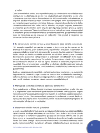 y todas
Como el enunciado lo señala, esta capacidad nos ayuda a reconocer la necesidad de crear
en el aula las condiciones para que los y las estudiantes logren relacionarse con los otros
y otras desde el reconocimiento de sus diferencias. Así lo muestran los indicadores que se
proponen desde el nivel Inicial hasta Secundaria. Por ejemplo: “Invita espontáneamente a
sus compañeros y compañeras a participar de juegos y tareas independientemente de las
características físicas de ellos y ellas” (Inicial), “identifica sus propios prejuicios, estereotipos
o emociones que le dificultan sentir empatía por algunas personas o grupos y explora
caminos para superarlos” (Secundaria). Para reconocer las implicancias de esta capacidad
es importante que estudiemos la matriz que aparece más adelante, que permitirá visualizar
todos los indicadores que se proponen en cada ciclo y nos ayudará a trabajarlos con
pertinencia desde nuestra práctica.


n	Se compromete con las normas y acuerdos como base para la convivencia
Esta segunda capacidad nos permite reconocer la importancia de las normas en la
dinámica de la escuela, y que su formulación, seguimiento y evaluación se convierten en
una oportunidad muy importante para aprender a convivir. Aquí se proponen indicadores
desde “cumple las normas acordadas en el aula” (Inicial) hasta “explica que en un Estado
de derecho los ciudadanos participamos en la elaboración o modificación de las leyes a
partir de determinados mecanismos” (Secundaria). Como podemos advertir, la formulación
de los indicadores explicita un nivel de logro y evidencia el desarrollo progresivo de la
capacidad. Ahora la tarea consiste en identificar la estrategia más idónea para ser aplicada
con nuestros y nuestras estudiantes, considerando sus características y los recursos con los
que contamos.
Quizá nos parezca que esta capacidad —de la competencia de convivencia— se cruza con la
de participación. Esto es así porque partimos del principio de la autofundación; sin embargo,
las hemos llamado normas de convivencia porque hemos preferido entender todo el proceso
(vivir, cumplir y elaborar las normas y leyes) como una capacidad integral.


n	Maneja los conflictos de manera pacífica y constructiva
Como ya indicamos, el diálogo debe ser promovido permanentemente en el aula, más aún
si lo proponemos como herramienta para manejar los conflictos. Esta capacidad sugiere
indicadores como “expresa sus intereses en una situación de conflicto sin agredir o replegarse”:
(Inicial), hasta “analiza críticamente conflictos que se producen fuera de la escuela (localidad,
región, país)” (Secundaria). Cada indicador nos permite visualizar el desarrollo progresivo de
esta capacidad a lo largo de la escolaridad.


n	Preserva el entorno natural y material
La cuarta capacidad está orientada a lograr que los y las estudiantes asuman responsabilidades
con el ambiente en el que interactúan, reconociéndolo como un factor importante para la
supervivencia de la humanidad y aceptando que solo sus adecuadas actitudes para con ella
darán lugar a su conservación y preservación. Se trata de desarrollar en los y las estudiantes
hábitos para amar, proteger y transformar el entorno natural con criterios sostenibles. De ahí
que los indicadores señalen “cumple con rutinas de cuidado del aula y de los recursos, con
                                                                                                        49
TODOS PODEMOS APRENDER, NADIE SE QUEDA ATRÁS
 