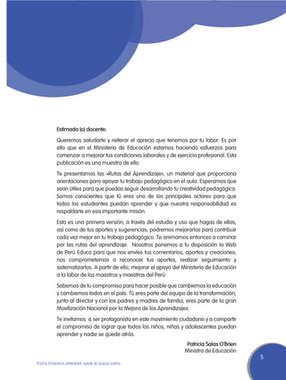 Estimada (o) docente:
          Queremos saludarte y reiterar el aprecio que tenemos por tu labor. Es por
          ello que en el Ministerio de Educación estamos haciendo esfuerzos para
          comenzar a mejorar tus condiciones laborales y de ejercicio profesional. Esta
          publicación es una muestra de ello.
          Te presentamos las «Rutas del Aprendizaje», un material que proporciona
          orientaciones para apoyar tu trabajo pedagógico en el aula. Esperamos que
          sean útiles para que puedas seguir desarrollando tu creatividad pedagógica.
          Somos conscientes que tú eres uno de los principales actores para que
          todos los estudiantes puedan aprender y que nuestra responsabilidad es
          respaldarte en esa importante misión.
          Esta es una primera versión, a través del estudio y uso que hagas de ellas,
          así como de tus aportes y sugerencias, podremos mejorarlas para contribuir
          cada vez mejor en tu trabajo pedagógico. Te animamos entonces a caminar
          por las rutas del aprendizaje. Nosotros ponemos a tu disposición la Web
          de Perú Educa para que nos envíes tus comentarios, aportes y creaciones;
          nos comprometemos a reconocer tus aportes, realizar seguimiento y
          sistematizarlos. A partir de ello, mejorar el apoyo del Ministerio de Educación
          a la labor de los maestros y maestras del Perú
          Sabemos de tu compromiso para hacer posible que cambiemos la educación
          y cambiemos todos en el país. Tú eres parte del equipo de la transformación,
          junto al director y con los padres y madres de familia, eres parte de la gran
          Movilización Nacional por la Mejora de los Aprendizajes.
          Te invitamos a ser protagonista en este movimiento ciudadano y a compartir
          el compromiso de lograr que todos los niños, niñas y adolescentes puedan
          aprender y nadie se quede atrás.
                                                                   Patricia Salas O’Brien
                                                                  Ministra de Educación
                                                                                            5
TODOS PODEMOS APRENDER, NADIE SE QUEDA ATRÁS
 
