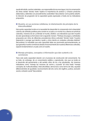 ayuda del adulto: reciclar materiales, uso responsable de recursos (agua, luz) y la conservación
     de áreas verdes” (Inicial), hasta “explica la importancia de producir y comprar productos
     elaborados y obtenidos con procedimientos sostenibles” (Secundaria). Como podrás advertir,
     la intención de progresión de la capacidad queda expresada a través de los indicadores
     propuestos.


     n	Muestra, en sus acciones cotidianas, la interiorización de principios de la
       interculturalidad
     Esta quinta capacidad incide en la necesidad de desarrollar la comprensión de la diversidad
     cultural y de actitudes positivas para convivir en un país y un mundo rico y diverso en prácticas
     culturales, maneras de ver y entender el mundo, etcétera. Los indicadores que dan muestra
     de este aprendizaje se formularon de la siguiente manera: “Participa de juegos y actividades
     propuestos por niños de diferentes procedencias étnico-culturales” (Inicial), hasta “muestra
     disposición a escoger qué decirle a quién y cómo decirlo en contextos culturales distintos”
     (Secundaria). Es indudable que esta capacidad debe ser promovida permanentemente, ya
     que garantiza nuestra convivencia desde el reconocimiento de nuestras diferencias culturales,
     aspecto fundamental en un país como el nuestro.


     n	Maneja principios, conceptos e información que dan sustento a la
       convivencia
     Tiene esta sexta capacidad relación con el proceso de construcción del conocimiento. No
     se trata, sin embargo, de un conocimiento estático y reproducido, sino que se incide en
     el desarrollo del pensamiento y del sentido crítico de los y las estudiantes. Así, tenemos
     indicadores como “maneja las nociones de norma y acuerdo” (III ciclo) hasta “maneja
     conceptos de multiculturalidad, interculturalidad, democracia como forma de vida, equidad
     (diferenciándola de igualdad), reconocimiento del otro como otro legítimo, justicia, exclusión
     social y cohesión social” (Secundaria).




50
                                                    Movilización Nacional por la Mejora de los Aprendizajes
 