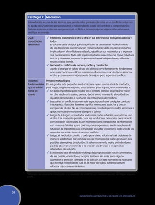 Estrategia 2 Mediación
      La mediación es una de las técnicas que permite a las partes implicadas en un conflicto contar con
      la ayuda de una tercera persona neutral e independiente, capaz de contribuir a comprender los
      factores externos e internos que generan el conflicto e incluso proponer alguna alternativa para
      viabilizar su manejo.

      ¿Qué              ✓	 Interactúa respetando al otro u otra en sus diferencias e incluyendo a todos y
      capacidades           todas.
      desarrolla?       	 El docente debe aceptar que su aplicación se centra en el reconocimiento
                           de las diferencias; su intervención como mediador debe ayudar a las partes
                           implicadas en el conflicto a analizarlo, a justificar sus respuestas y a expresar
                           sus pensamientos. Todo esto implica ayudarlos a reconocerse como individuos
                           únicos y diferentes, capaces de pensar de forma independiente y diferente
                           respecto a los demás.
                        ✓	 Maneja los conflictos de manera pacífica y constructiva.
                        	 Ayuda a afianzar el valor y el uso del diálogo como herramienta fundamental
                           para solucionar los conflictos; asimismo, afianza su capacidad para escuchar
                           al otro y consensuar una propuesta de mejora para superar el conflicto.

      Aspectos          Proceso metodológico
      fundamentales     (En los grados más pequeños será el docente quien asuma el rol de mediador,
      que se deben      pero luego, en grados mayores, debe cederlo, poco a poco, a los estudiantes.)*
      tomar en           ✓	 Un paso importante para mediar en el conflicto consiste en proponer hacer
      cuenta                 un alto, recobrar la calma, pensar, decidir cómo manejar la situación. Esto
                             ayudará al mediador a reconocer las implicancias del conflicto.
                         ✓	 Las partes en conflicto asumen este espacio para frenar cualquier conducta
                             inapropiada. Recobrar la calma significa interesarse, escuchar y buscar
                             comprender al otro. No es conveniente que nos dediquemos a dar sermones o
                             gritar; es necesario conservar siempre la calma.
                         ✓	 Luego de la tregua, el mediador invita a las partes a hablar y escucharse uno
                             al otro. Este momento permite crear las condiciones necesarias para iniciar la
                             comunicación con respeto. Es un momento clave para solicitar la información
                             con mayores detalles y para que las partes expresen su sentir y expliquen la
                             situación. Es importante que el mediador escuche y reconozca cada uno de los
                             aspectos que están determinando el conflicto.
                         ✓	 Luego, el mediador consulta a cada parte cómo solucionaría el problema de
                             manera satisfactoria para ambas (en este momento las partes proponen sus
                             posibles alternativas de solución). Si volvemos a ver la matriz de indicadores
                             podrás observar uno referido a la creación de diversas e imaginativas
                             alternativas de solución.
                         ✓	 Es necesario que el mediador obtenga las propuestas sin hacer comentarios;
                             de ser posible, anotar todo y aceptar las ideas sin emitir juicio alguno.
                             Mantener la atención centrada en la solución. En este momento es necesario
                             que se vaya reconociendo cuál es la mejor de todas, evitando siempre
                             afianzar culpas o resentimientos.

     *Adaptado del documento Introducción a la resolución de conflictos con mediación escolar, de Miguel Vaquero
     (2009).




58
                                                         Movilización Nacional por la Mejora de los Aprendizajes
 