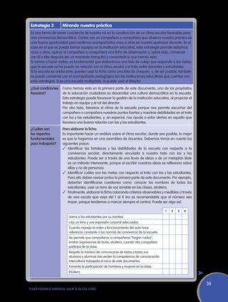 Estrategia 3        Mirando nuestra práctica
 Es una forma de tomar conciencia de nuestro rol en la construcción de un clima escolar favorable para
 una convivencia democrática. Contar con un compañero o compañera que observa nuestra práctica es
 una buena oportunidad para sentirnos acompañados unos a otros en nuestro quehacer docente. En el
 caso en el que se puede formar equipos en la institución educativa, esta estrategia permite visitarnos
 unos a otros, aplicar al compañero o compañera una ficha de observación y, sobre todo, conversar
 con él o ella después (en un momento tranquilo) y comentarle lo que hemos visto.
 Si vamos a hacer visitas, es fundamental que elaboremos una lista de cotejo que responda a las metas
 que la escuela se ha puesto en relación con el clima escolar y el trato entre docentes y estudiantes.
 Si la escuela es unidocente, pueden usar la ficha como una lista de chequeo; y, de ser posible, también
 se puede conversar con el acompañante pedagógico (en las instituciones educativas que cuentan con
 esta estrategia). Si es una escuela multigrado, la puede usar el director.
 ¿Qué condiciones    Como hemos visto en la primera parte de este documento, uno de los propósitos
 favorece?           de la educación ciudadana es desarrollar una cultura democrática en la escuela.
                     Esta estrategia puede favorecer la gestión de la institución educativa, al propiciar el
                     trabajo en equipo y el rol del director.
                     Por otro lado, favorece el clima de la escuela porque nos permite escuchar del
                     compañero o compañera nuestros puntos fuertes y nuestras debilidades en el trato
                     con los y las estudiantes, y, en especial, nos ayuda a estar alertas en aquello que
                     favorece una buena relación con las y los estudiantes.
 ¿Cuáles son         Para elaborar la ficha:
 los aspectos        Es importante hacer un análisis sobre el clima escolar; donde sea posible, lo mejor
 fundamentales       es que lo hagamos en una asamblea de docentes. Debemos tomar en cuenta los
 para trabajarla?    siguientes pasos:
                     ✓	Identificar las fortalezas y las debilidades de la escuela con respecto a la
                         convivencia escolar, directamente vinculada a nuestro trato con los y las
                         estudiantes. Puede ser a través de una lluvia de ideas o de un metaplan (éste
                         es un método interesante, porque al escribir nuestras ideas se reflexiona sobre
                         ellas y no de personas).
                     ✓	 Identificar cuáles son las metas con respecto al trato con los y las estudiantes.
                         Para ello deben revisar juntos la primera parte de este documento. Por ejemplo,
                         deberían identificarse cuestiones como: conocer los nombres de todos los
                         estudiantes, usar un tono de voz amable en las clases, etcétera.
                     ✓	 Finalmente, elaborar la ficha colocando criterios observables y medibles a través
                         de una escala que vaya del 1 al 4 (no es recomendable que el número sea
                         impar, porque tendemos a marcar siempre el centro). Puede ser algo así:

                                                                                            1   2   3   4
                          Llama a los estudiantes por su nombre.
                          Usa un tono y una expresión corporal adecuados.
                          Cuando maneja el orden y funcionamiento del aula hace
                          referencia constante a las normas de convivencia de la escuela.
                          No permite que compañeros o compañeras “hagan ruidos”,
                          emitan expresiones de burla, etcétera, cuando otro compañero
                          participa de la clase.
                          Respeta la manera de comunicarse de todos y todas sus
                          alumnos y alumnas (recuerden la competencia de comunicación
                          intercultural trabajada al inicio de este documento).
                          Fomenta la participación de hombres y mujeres en la clase.
                          Etcétera.


                                                                                                               59
TODOS PODEMOS APRENDER, NADIE SE QUEDA ATRÁS
 