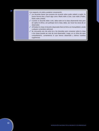 Con respecto a la visita y posterior conversación:
     ✓	 Los docentes tienen que ponerse de acuerdo sobre quién visitará a quién. Es
        bueno formar tríos y hacer algo como: María visita a Juan, Juan visita a Pedro,
        Pedro visita a María.
     ✓	 Cuando un docente visita a otro, debe estar en la clase observando todo pero
        sin aplicar la ficha y sin participar de la clase; debe, así, hacer las veces de un
        observador.
     ✓	 Al finalizar la clase el docente observador llena la ficha con tranquilidad y anota
        cualquier comentario adicional.
     ✓	 Se concuerda una cita entre los y las docentes para conversar sobre la clase
        o las clases (puede ser más de una) observadas. Luego, en un clima de sano
        compañerismo, comentamos lo que hemos observado y damos nuestras
        sugerencias.




60
                                      Movilización Nacional por la Mejora de los Aprendizajes
 