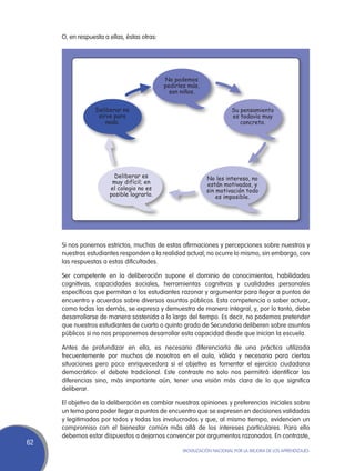 O, en respuesta a ellas, éstas otras:




                                             No podemos
                                             pedirles más,
                                               son niños.


                  Deliberar no                                          Su pensamiento
                   sirve para                                           es todavía muy
                      nada.                                                concreto.




                         Deliberar es                        No les interesa, no
                        muy difícil; en                      están motivados, y
                       el colegio no es                      sin motivación todo
                       posible lograrlo.                         es imposible.




     Si nos ponemos estrictos, muchas de estas afirmaciones y percepciones sobre nuestros y
     nuestras estudiantes responden a la realidad actual; no ocurre lo mismo, sin embargo, con
     las respuestas a estas dificultades.

     Ser competente en la deliberación supone el dominio de conocimientos, habilidades
     cognitivas, capacidades sociales, herramientas cognitivas y cualidades personales
     específicas que permitan a los estudiantes razonar y argumentar para llegar a puntos de
     encuentro y acuerdos sobre diversos asuntos públicos. Esta competencia o saber actuar,
     como todas las demás, se expresa y demuestra de manera integral, y, por lo tanto, debe
     desarrollarse de manera sostenida a lo largo del tiempo. Es decir, no podemos pretender
     que nuestros estudiantes de cuarto o quinto grado de Secundaria deliberen sobre asuntos
     públicos si no nos proponemos desarrollar esta capacidad desde que inician la escuela.

     Antes de profundizar en ella, es necesario diferenciarla de una práctica utilizada
     frecuentemente por muchos de nosotros en el aula, válida y necesaria para ciertas
     situaciones pero poco enriquecedora si el objetivo es fomentar el ejercicio ciudadano
     democrático: el debate tradicional. Este contraste no solo nos permitirá identificar las
     diferencias sino, más importante aún, tener una visión más clara de lo que significa
     deliberar.

     El objetivo de la deliberación es cambiar nuestras opiniones y preferencias iniciales sobre
     un tema para poder llegar a puntos de encuentro que se expresen en decisiones validadas
     y legitimadas por todos y todas los involucrados y que, al mismo tiempo, evidencien un
     compromiso con el bienestar común más allá de los intereses particulares. Para ello
     debemos estar dispuestos a dejarnos convencer por argumentos razonados. En contraste,
62
                                                   Movilización Nacional por la Mejora de los Aprendizajes
 