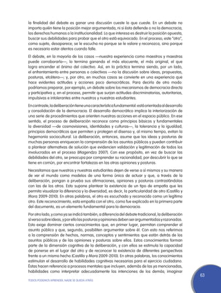 la finalidad del debate es ganar una discusión cueste lo que cueste. En un debate no
importa quién tiene la posición mejor argumentada, ni si ésta defiende o no la democracia,
los derechos humanos o la institucionalidad. Lo que interesa es destruir la posición opuesta,
buscar sus debilidades para probar que el otro está equivocado. En el proceso, este “otro”,
como sujeto, desaparece; se le escucha no porque se le valore y reconozca, sino porque
es necesario estar atentos cuando falle.
El debate, en la mayoría de los casos —nuestra experiencia como maestros y maestras
puede corroborarlo—, lo termina ganando el más elocuente, el más original, el que
logra encender el ánimo del colectivo. Así, en la práctica termina siendo, por un lado,
el enfrentamiento entre personas o colectivos —no la discusión sobre ideas, propuestas,
posturas, etcétera—; y, por otro, en muchos casos se convierte en una experiencia que
hace evidentes actitudes y acciones poco democráticas. Para decirlo de otro modo:
podríamos preparar, por ejemplo, un debate sobre los mecanismos de democracia directa
y participativa y, en el proceso, permitir que surjan actitudes discriminatorias, autoritarias,
impulsivas e intolerantes entre nuestros y nuestras estudiantes.
En contraste, la deliberación tiene una característica fundamental: está orientada al desarrollo
y consolidación de la democracia. El desarrollo democrático implica la interiorización de
una serie de procedimientos que orienten nuestras acciones en el espacio público. En ese
sentido, el proceso de deliberación reconoce como principios básicos y fundamentales
la diversidad —de cosmovisiones, identidades y culturas—, la tolerancia y la igualdad;
principios democráticos que permiten y protegen el disenso y, al mismo tiempo, evitan la
hegemonía sociocultural. La deliberación, entonces, asume que las ideas y posturas de
muchas personas enriquecen la comprensión de los asuntos públicos y pueden contribuir
a plantear alternativas de solución que evidencien validación y legitimación de todos los
involucrados en el proceso (Magendzo 2007). Con ese propósito, en vez de buscar las
debilidades del otro, se preocupa por comprender su racionalidad, por descubrir lo que se
tiene en común, por encontrar fortalezas en las otras opiniones y posturas.
Necesitamos que nuestros y nuestras estudiantes dejen de verse a sí mismos y su manera
de ver el mundo como modelos de una forma única de actuar y que, a través de la
deliberación, pongan a prueba sus afirmaciones, opiniones y posturas contrastándolas
con las de los otros. Esto supone plantear la existencia de un tipo de empatía que les
permita visualizar la diferencia y la diversidad, es decir, la particularidad de otro (Castillo y
Mora 2009-2010). En otras palabras, el otro es escuchado y reconocido como un legítimo
otro. Este reconocimiento, esta empatía con el otro, como fue explicado en la primera parte
del documento, es un elemento fundamental para la democracia.
Por otro lado, y como ya se indicó también, a diferencia del debate tradicional, la deliberación
sí versa sobre ideas, y por ello las posturas y opiniones deben ser argumentadas y razonadas.
Esto exige dominar ciertos conocimientos que, en primer lugar, permitan comprender el
asunto público y que, segundo, posibiliten argumentar sobre él. Con esto nos referimos
a la comprensión de hechos, normas, conceptos y sentimientos que están detrás de los
asuntos públicos y de las opiniones y posturas sobre ellos. Estos conocimientos forman
parte de la dimensión cognitiva de la deliberación, y con ellos se estimula la capacidad
de ponerse en el lugar del otro y de reconocer la existencia de diferentes perspectivas
frente a un mismo hecho (Castillo y Mora 2009-2010). En otras palabras, los conocimientos
estimulan el desarrollo de habilidades cognitivas necesarias para el ejercicio ciudadano.
Éstas hacen referencia a procesos mentales que incluyen, además de las ya mencionadas,
habilidades como interpretar adecuadamente las intenciones de los demás; imaginar
                                                                                                    63
TODOS PODEMOS APRENDER, NADIE SE QUEDA ATRÁS
 