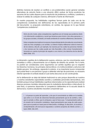 distintas maneras de resolver un conflicto o una problemática social; generar variadas
     alternativas de solución frente a una situación difícil; evaluar de forma ecuánime las
     opciones de las cuales dispone para la resolución de problemas o conflictos; cuestionar y
     evaluar la validez de cualquier creencia, afirmación o fuente de información.

     En nuestra propuesta, las habilidades cognitivas forman parte de cada una de las
     competencias ciudadanas (ver definiciones de las capacidades en la primera parte
     del documento). La propuesta colombiana, en cambio, las agrupa en lo que llaman
     “competencias ciudadanas”:


              Dicho de otro modo, estas competencias cognitivas son el manejo que podemos darle
              a la información académica y social que tenemos para incluir a las otras personas, a
              los grupos sociales, al Estado y al medio ambiente en nuestras reflexiones y decisiones.

              Estas competencias implican incorporar el aprendizaje dentro de redes de conocimiento
              cada vez más complejas y con sentido. Lo anterior implica reflexionar sobre la vivencia
              de los valores y discutir, por ejemplo, las razones por las cuales las personas mienten
              y las razones por las cuales puede ser más favorable y ético actuar honestamente,
              tomando en cuenta el principio de respeto a uno mismo y los derechos de los demás
              (MEN 2006: 157).



     La dimensión cognitiva de la deliberación supone, entonces, que los conocimientos sean
     sometidos a crítica y discernimiento con el objetivo de dotarlos de sentido. Por lo tanto,
     no podrán ser considerados como argumentos con sentido aquéllos que no respeten
     los Derechos Humanos, los principios democráticos o la institucionalidad y estructura del
     Estado peruano. Sin embargo, siguiendo lo anterior, sí es importante buscar comprender
     qué puede llevar a una persona o grupo a defender este tipo de posiciones; es necesario
     intentar aprender el contexto desde el cual ciertos discursos se van construyendo.

     Así la deliberación se aleja del debate tradicional no solo porque desarrolla en nuestros
     y nuestras estudiantes capacidades sociales y cualidades personales democráticas, sino
     también porque incluye habilidades cognitivas relacionadas con la capacidad para realizar
     diversos procesos mentales relevantes para la ciudadanía democrática e intercultural. En
     esta línea, si queremos desarrollar la competencia deliberativa en la escuela desde la
     democracia, nuestros estudiantes necesitan comprender que:


              […] el pensar es parte del aprender; y de que el conocimiento es válido en la medida
              que entra a un circuito de relaciones llamado pensamiento que le da sentido y valor,
              que lo somete a crítica, que lo enriquece y que lo hace suyo. Y el pensamiento está en
              el corazón de la actuación ciudadana. Aquel pensamiento que surge de cada quien,
              pero que es puesto en mesa para el intercambio, el diálogo, la discusión, el acuerdo o
              el disentimiento a fin de buscar respuestas o construir proyectos de interés común […]
              (León 2000: 246-247).




64
                                                     Movilización Nacional por la Mejora de los Aprendizajes
 