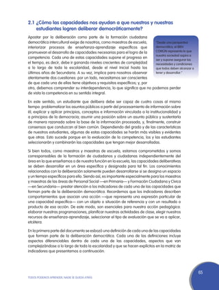 2.1	 ¿Cómo las capacidades nos ayudan a que nuestros y nuestras
     estudiantes logren deliberar democráticamente?
Apostar por la deliberación como parte de la formación ciudadana
democrática intercultural exige de nosotros, como maestros de escuela,    “Desde una perspectiva
interiorizar procesos de enseñanza-aprendizaje específicos que            democrática, el BIEN
promuevan el desarrollo de capacidades necesarias para el logro de la     COMÚN representa lo que
                                                                          nuestra sociedad aspira a
competencia. Cada una de estas capacidades supone el progreso en
                                                                          ser y supone asegurar las
el tiempo, es decir, debe ir ganando niveles crecientes de complejidad    necesidades y condiciones
a lo largo de toda la escolaridad, desde el nivel Inicial hasta los       que todos deben alcanzar a
últimos años de Secundaria. A su vez, implica para nosotros observar      tener y desarrollar.”
atentamente dos cuestiones: por un lado, necesitamos ser conscientes
de que cada una de ellas tiene objetivos y requisitos específicos; y, por
otro, debemos comprender su interdependencia, lo que significa que no podemos perder
de vista la competencia en su sentido integral.

En este sentido, un estudiante que delibera debe ser capaz de cuatro cosas al mismo
tiempo: problematizar los asuntos públicos a partir del procesamiento de información sobre
él; explicar y aplicar principios, conceptos e información vinculada a la institucionalidad y
a principios de la democracia; asumir una posición sobre un asunto público y sustentarla
de manera razonada sobre la base de la información procesada, y, finalmente, construir
consensos que conduzcan al bien común. Dependiendo del grado y de las características
de nuestros estudiantes, algunas de estas capacidades se harán más visibles y evidentes
que otras. Esto sucede porque en la evaluación de la competencia, los y las estudiantes
seleccionarán y combinarán las capacidades que tengan mejor desarrolladas.

Si bien todos, como maestros y maestras de escuela, estamos comprometidos y somos
corresponsables de la formación de ciudadanos y ciudadanas independientemente del
área en la que enseñamos o de nuestra función en la escuela, las capacidades deliberativas
se deben desarrollar en un área específica y designada para tal fin. Los conocimientos
relacionados con la deliberación solamente pueden desarrollarse si se designa un espacio
y un tiempo específicos para ello. Siendo así, es importante especialmente para los maestros
y maestras de las áreas de Personal Social —en Primaria— y Formación Ciudadana y Cívica
—en Secundaria— prestar atención a los indicadores de cada una de las capacidades que
forman parte de la deliberación democrática. Recordemos que los indicadores describen
comportamientos que asocian una acción —que representa una expresión particular de
una capacidad específica— con un objeto o situación de referencia y con un resultado o
producto de esa acción. De este modo, son esenciales para nuestra acción pedagógica:
elaborar nuestras programaciones, planificar nuestras actividades de clase, elegir nuestros
recursos de enseñanza-aprendizaje, seleccionar el tipo de evaluación que se va a aplicar,
etcétera.

En la primera parte del documento se esbozó una definición de cada una de las capacidades
que forman parte de la deliberación democrática. Cada una de las definiciones incluye
aspectos diferenciables dentro de cada una de las capacidades, aspectos que van
complejizándose a lo largo de toda la escolaridad y que se hacen explícitos en la matriz de
indicadores que presentamos a continuación.




                                                                                                       65
TODOS PODEMOS APRENDER, NADIE SE QUEDA ATRÁS
 