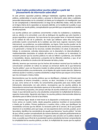 2.2	¿Qué implica problematizar asuntos públicos a partir del
    procesamiento de información sobre ellos?
En esta primera capacidad podemos distinguir habilidades cognitivas (identificar asuntos
públicos, problematizar el asunto público y procesar la información sobre éste) y cualidades
personales (relacionadas con la curiosidad y el interés por la indagación y la investigación), que
se van complejizando e interrelacionando a lo largo de los diferentes niveles. Antes de entrar
en la lógica interna de la capacidad, es necesario delimitar, en la medida de lo posible, lo que
entendemos por asunto público, conceptualización que permitirá que comprendamos el sentido
de esta propuesta.
Los asuntos públicos son cuestiones concernientes a todos los ciudadanos y ciudadanas,
esto es, afectan a la comunidad, y por ello se distinguen de aquéllos que solo importan a
grupos específicos o personas. Son esos temas los que pueden tener un tremendo impacto
en la calidad de vida de la población, de modo que deliberar sobre ellos enriquece y
profundiza nuestro conocimiento de la realidad, sea ésta local, regional, nacional y hasta
internacional: sus problemas, sus potencialidades, sus logros. Estos asuntos pueden ser de
carácter político (relacionados con el desarrollo de la democracia), económico (concernientes
a la generación y manejo de los recursos), sociales (vinculados a la salud, la educación, el
trabajo, la convivencia), culturales (relacionados con la diversidad y la interculturalidad) o
medioambientales (asociados al cuidado del entorno y los cambios en la naturaleza). Es
necesario precisar que los asuntos públicos no solo se refieren a problemas, sino también
a necesidades, deseos, aspiraciones y proyectos de los diferentes colectivos, y que, al ser
atendidos, se beneficia la construcción del bienestar de todos y todas.
Además, tenemos que reconocer que los hechos del acontecer nacional que los medios de
comunicación convierten en noticia no siempre se enmarcan dentro de lo que llamamos
“asunto público”, pues con frecuencia invaden la esfera privada y presentan los hechos de
modo sensacionalista y recurrentemente, con el objetivo de captar nuestra atención. Debemos
entonces ayudar a nuestros y nuestras estudiantes a elegir hechos que saquen a la luz temas
que nos convoquen a todos y todas.
Recomendamos que los asuntos públicos que se identifiquen y trabajen en Primaria sean
los asociados al entorno inmediato y cercano, es decir, vinculados a lo local y regional,
ya que, como vemos en la matriz, los conocimientos propuestos para esos niveles están
íntimamente relacionados con este entorno. Aconsejamos que los asuntos públicos de
trascendencia nacional sean abordados apenas en la Secundaria, no solo por la relación con
los conocimientos propuestos, sino porque este tipo de asuntos evidencian una complejidad
mayor, lo que demanda que los y las estudiantes comprendan la multiplicidad de factores y
aspectos involucrados. Siguiendo esta lógica, los asuntos públicos internacionales debemos
abordarlos para el último ciclo de la Secundaria.
Lo que interesa lograr desde el nivel Inicial es la disposición a involucrarse con lo público.
Como vemos en nuestra matriz, desde pequeños podemos incentivar el reconocimiento
e interés por lo público. Primero pediremos a nuestros niños y niñas que identifiquen las
necesidades comunes que les afectan. Es necesario partir de lo cercano, de lo que pueden
observar en su localidad, para que luego, con esa experiencia de lo concreto, puedan, ya en
Secundaria, identificar las características de aquello que llamamos “asunto público”. Se trata
de que, al final, puedan conceptualizarlo de manera abstracta y aplicarlo pertinentemente en
el ámbito local, nacional e internacional. Si logramos esta cercanía con lo público desde el
inicio, es posible que al final de la escolaridad nuestros estudiantes terminen comprendiendo
la complejidad de los asuntos públicos, es decir, la multiplicidad de causas que los explican
                                                                                                     69
TODOS PODEMOS APRENDER, NADIE SE QUEDA ATRÁS
 