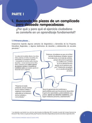 Parte I
1.	 Buscando las piezas de un complicado
    pero deseado rompecabezas:
	       ¿Por qué y para qué el ejercicio ciudadano
	       se convierte en un aprendizaje fundamental?

1.1 Primeras piezas…
Empecemos leyendo algunos extractos de diagnósticos y demandas de los Proyectos
Educativos Regionales, y algunos testimonios de docentes y adolescentes de escuelas
peruanas.*


                                                               “Entonces, el problema es que uno al final
     “La cultura de la adultez afecta a los niños,                 termina haciéndose cómplice, porque
     niñas y jóvenes; en tanto, los padres, las                   no lo denuncia, no lo trata de cambiar,
     autoridades, la sociedad en general                                   porque denunciar es ganarse
     —incluyendo en muchos casos a los/las                                       un conflicto acá, y al final
     docentes— no les reconoce [a los niños,
                                                                                  (si no te alineas) termina
     niñas y jóvenes] como sujetos capaces
                                                                              siendo uno la persona rara,
     de proponer cambios o convertirse en
     ciudadanos aptos que puedan aportar al                                  ¿no?” (Testimonio recopilado
     desarrollo local o regional.”                                               en un estudio etnográfico
                                                                                                   en Lima.)




      “Preservar el medio
      ambiente, el buen manejo
      de los residuos sólidos y                         “Busca la generación de condiciones y
      orgánicos como práctica                           oportunidades para que las personas desarrollen
      extendida en la dinámica                          la gama de capacidades y potencialidades que
      de las ciudades y                                 poseen, ejerzan sus derechos ciudadanos, y así
      comunidades.”                                     logren realizarse personal y colectivamente.”




* Los extractos cuya fuente no se cita han sido tomados de diferentes PER. Consultar el portal del Consejo Nacional de
Educación http://www.cne.gob.pe/index.php/Proyectos-Educativos-Regionales/proyectos-educativos-regionales.html
                                                                                                                         7
TODOS PODEMOS APRENDER, NADIE SE QUEDA ATRÁS
 