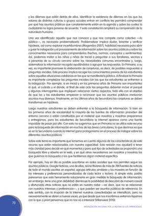 y los dilemas que están detrás de ellos. Identificar la existencia de dilemas en los que los
     valores de distintas culturas o grupos sociales entran en conflicto les permitirá comprender
     por qué hay asuntos públicos que constantemente están en la agenda y sobre los cuales la
     ciudadanía no logra ponerse de acuerdo. Y esta constatación ampliará su comprensión de la
     naturaleza humana.

     Una vez identificado aquello que nos convoca y que nos compete como colectivo —lo
     público—, es necesario problematizarlo. Problematizar implica dudar, levantar y verificar
     hipótesis, así como explorar incertidumbres (Magendzo 2007), habilidad necesaria para abrir
     y guiar la indagación y el procesamiento de información sobre los asuntos públicos y sobre los
     conocimientos necesarios para comprenderlos (hechos, normas, conceptos y sentimientos).
     Así, podemos invitar a los niños y niñas de Inicial a preguntar a sus familiares, vecinos y
     a personas de su círculo cercano sobre las necesidades comunes encontradas y, luego,
     sistematizar la información recogida ayudándolos a agrupar las respuestas. En Primaria, a su
     vez, es importante promover la elaboración de conjeturas, es decir, de posibles respuestas a
     preguntas iniciales. Este proceso implica recoger los conocimientos previos de los estudiantes
     sobre aquellas situaciones cotidianas en las que se manifiesta lo público. Al finalizar la Primaria
     es importante complejizar las preguntas iniciales con las que los estudiantes se enfrentan a
     la indagación. Por ejemplo, si en Inicial y en los primeros años de Primaria son importantes
     el qué, el cuándo y el dónde, al final de este ciclo las preguntas deberían incluir el porqué
     y algunas interrogantes que impliquen relacionar ciertos aspectos; todo ello con el objetivo
     de que los y las estudiantes empiecen a reconocer que los asuntos públicos involucran
     asuntos muy diversos. Finalmente, en los últimos años de Secundaria las conjeturas se deben
     transformar en hipótesis.

     Luego nuestros estudiantes se deben enfrentar a la búsqueda de información. Si bien en
     los primeros años de escolaridad la mayoría de las fuentes de información proceden del
     entorno cercano o están constituidas por el material que nosotros y nosotras preparamos
     y entregamos, para los estudiantes de Secundaria la Internet aparece como una fuente
     imposible de pasar por alto. Con esto no sugerimos que en Primaria no se utilice este recurso
     para la búsqueda de información en muchas de las áreas curriculares; lo que decimos es que
     es en la Secundaria cuando la Internet gana protagonismo en el proceso de indagar sobre los
     diferentes asuntos públicos.

     Sobre este tema es importante que tomemos en cuenta algunas de las características de este
     recurso que están relacionadas con nuestra capacidad. Esta revisión nos ayudará a tener
     más claridad para decidir en qué momentos y para qué tipo de actividades se propondrá una
     búsqueda libre y abierta en la web, y en qué otros necesitamos ser nosotros y nosotras los
     que guiemos la búsqueda o los que facilitemos algún material específico.

     Por ejemplo, hoy en día es posible suscribirse en redes sociales que nos permiten seguir los
     asuntos públicos. Google Noticias, una de ellas, reúne titulares de más de 700 fuentes de noticias
     de todo el mundo escritas en español; agrupa artículos similares y los muestra en función de
     los intereses y preferencias personalizadas de cada lector o lectora. A simple vista, podría
     parecernos que esta herramienta solucionaría en gran medida la búsqueda de información;
     sin embargo, tiene una gran debilidad: disminuye la posibilidad de descubrir de manera casual
     y afortunada otras noticias que no están en nuestro radar —es decir, que no se relacionan
     con nuestros intereses y preferencias—, y que pueden ser asuntos públicos de relevancia. En
     este sentido, con la irrupción de la Internet nuestras conectividades se intensifican, pero no
     necesariamente se abren a nuevas voces, ya que desde que nos inscribimos evitamos toparnos
     con lo que a priori pensamos que no nos va a interesar (Villanueva 2010).
70
                                                     Movilización Nacional por la Mejora de los Aprendizajes
 