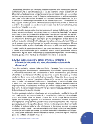 Otro aspecto que tenemos que tomar en cuenta es la objetividad de la información que circula
en Internet. Si una de las habilidades que se han de desarrollar consiste precisamente en
diferenciar hechos de opiniones, es importante contar con fuentes confiables que nos permitan
identificar claramente ambas cosas: “[…] escoger qué se debe contar, a quién se debe pedir
una opinión, cuánto peso darle a un evento, son tareas editoriales importantísimas. Un blog
es reflejo de las prioridades y conocimientos de una persona o personas […]” (Villanueva 2010:
108). Así, pues, nuestros y nuestras estudiantes deben comprender que “estar en Internet” no
es sinónimo de veracidad; por eso, debemos ayudarlos a mirar de manera crítica lo que nos
encontramos “colgado” en la web.
Otra característica que es preciso tener siempre presente es que el objetivo de estas redes
es estar siempre actualizadas, ir comunicando minuto a minuto las “novedades” de nuestro
mundo. Esta rapidez con la que las redes de noticias virtuales cambian sus titulares, sus artículos,
sus imágenes, está transformando el ejercicio ciudadano: nos estamos acostumbrando a
ser consumidores de noticias; pero esto impide que nos detengamos a analizar de manera
profunda los asuntos públicos. En el Facebook, por ejemplo, podemos postear algún titular, un
par de personas nos comentan lo que leen y a la media hora nuestro post desaparece del muro
de nuestros conocidos, y así la profundización sobre el asunto público en cuestión desaparece.
Con todo lo dicho no queremos que parezca que estamos emitiendo un juicio de valor sobre
la Internet: no estamos diciendo que la Internet sea “mala” o “buena”; simplemente estamos
evidenciando algunas de las características que debemos tener presentes como maestros y
maestras que buscamos incentivar la deliberación democrática en la escuela.


2.3	¿Qué supone explicar y aplicar principios, conceptos e
    información vinculada a la institucionalidad y valores de la
    democracia?
Como dijimos al inicio, las áreas de Personal Social y Formación Ciudadana son espacios
privilegiados para el desarrollo de los conocimientos y las habilidades cognitivas propias de
la competencia deliberativa. Estos conocimientos se deben ir desarrollando gradualmente
y tomando en cuenta las características del desarrollo cognitivo de nuestros y nuestras
estudiantes. Como vemos en la matriz, lo primero que los niños y niñas deben conocer es
cómo se estructura su entorno inmediato para, luego, poder comprender las características,
institucionalidad y estructura del Estado peruano. De igual modo, la conceptualización sobre
la democracia y sus principios tiene que partir de ejemplos concretos, relacionados con la
propia experiencia. Así se anclará el andamiaje que permita a los estudiantes de Secundaria
despegarse de los ejemplos concretos y elaborar generalizaciones que puedan aplicar en la
deliberación sobre los asuntos públicos.
En este proceso es importante prestar atención a la conceptualización, habilidad fundamental
para la deliberación, ya que solo a través de la formación de conceptos es posible entender
y sacar conclusiones sobre los asuntos públicos. Esto es así porque formar conceptos
supone atribuir sentido y significado a los contenidos, identificando las ideas o nociones
más importantes, jerarquizándolas y estableciendo relaciones significativas entre conceptos
generales y aquellos más específicos. De esta manera, nuestra comprensión de la información
vinculada a la institucionalidad y a los principios de la democracia se ancla en nuestra
estructura cognitiva y puede ir complejizándose y reformulándose a lo largo de la escolaridad.
Incluso sobre el concepto “deliberación” podemos ir construyendo nuestra red de conceptos.
Así, un estudiante de sexto de Primaria tendría que manejar y relacionar algunos conceptos
que le den sentido a esta palabra (mapa 1).
                                                                                                       71
TODOS PODEMOS APRENDER, NADIE SE QUEDA ATRÁS
 