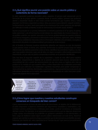 2.4	¿Qué significa asumir una posición sobre un asunto público y
    sustentarla de forma razonada?
En esta capacidad podemos encontrar varios aspectos. El primero está relacionado con la
formación de la propia opinión o posición frente al asunto público, proceso que podemos
alentar y desarrollar desde el nivel Inicial cuando fomentamos que nuestros niños y niñas
expresen con firmeza y seguridad sus ideas. Ideas que poco a poco deberán adquirir sustento y
fundamentación, es decir, servir para explicar las razones por las cuales optamos, por ejemplo,
por defender el medio ambiente, la vida en democracia, la inclusión social, etcétera.
Asumir una posición en un proceso deliberativo no debería quedarse en el “yo opino, tú opinas,
todos opinamos”, y de ahí la importancia de trabajar las capacidades de manera integrada: no
es posible sustentar una opinión razonada si no hemos problematizado los asuntos públicos,
si no hemos indagado y procesado la información sobre él (hechos, opiniones, datos, etcétera)
y si no hemos establecido relaciones entre la información obtenida y los principios, conceptos e
información vinculada a la institucionalidad y principios de la democracia.
Así, al finalizar la Primaria nuestros estudiantes deberían ser capaces no solo de expresar
lo que piensan sobre un tema, sino, además, de formular su opinión propia luego de haber
diferenciado las distintas posiciones sobre el tema. Identificar las posiciones implica, a su vez,
que haya podido relacionar cada una de ellas con algún concepto o información previamente
interiorizado, ya que solo así podría comprender el sentido de la posición identificada.
Esto nos lleva al segundo aspecto de la capacidad, y quizá el más difícil para nuestros
estudiantes: desprenderse y alejarse de la posición personal para buscar comprender la
racionalidad del otro a partir del reconocimiento de ese otro como un legítimo otro. Esto es
posible en la medida en que nuestros niños y niñas desarrollen las cualidades personales
necesarias que estimulen las habilidades cognitivas requeridas para poder comprender la
racionalidad de las distintas identidades y cosmovisiones. Aquí presentamos la secuencia de
indicadores (presentes en la matriz) que debemos ir observando en cada nivel para poder
lograr este aspecto de la capacidad.



    Escucha las                           Acepta las opiniones      Dialoga con las
                        Escucha y
     diferentes                            de sus compañeros       opiniones de sus    Explica la racionalidad
                      parafrasea las
      opiniones                               y compañeras          compañeros y          de las distintas
                       ideas de sus
       de sus                                e identifica las      compañeras, aun     posiciones, alejándose
                      compañeros y
   compañeros y                                fortalezas y       cuando no esté de    de su propio discurso.
                       compañeras.
    compañeras.                           debilidades en ellas.   acuerdo con ellas.




2.5	¿Cómo lograr que nuestros y nuestras estudiantes construyan
    consensos en búsqueda del bien común?
Como mencionamos al inicio de esta parte del documento, el objetivo de la deliberación
es estar dispuestos a dejarnos convencer por argumentos razonados y razonables y, así,
cambiar nuestras preferencias e intereses para poder construir consensos en búsqueda
del bien común. Por ejemplo, si un estudiante pensaba al inicio que en algunas situaciones
y bajo ciertas circunstancias es preferible un gobierno autoritario a uno democrático, al
final, luego de deliberar sobre algún asunto público relacionado con este tema, debemos
esperar que cambie su postura y llegue a sustentar que la democracia es preferible siempre.
Entonces, por decirlo así, esta capacidad es el “broche de oro” que cierra el procedimiento
                                                                                                                 73
TODOS PODEMOS APRENDER, NADIE SE QUEDA ATRÁS
 