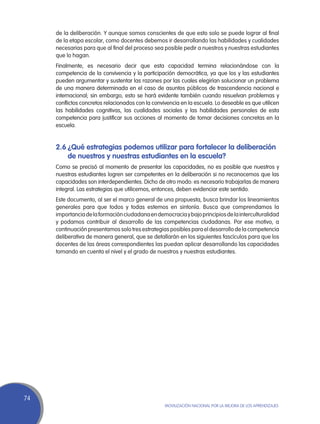 de la deliberación. Y aunque somos conscientes de que esto solo se puede lograr al final
     de la etapa escolar, como docentes debemos ir desarrollando las habilidades y cualidades
     necesarias para que al final del proceso sea posible pedir a nuestros y nuestras estudiantes
     que lo hagan.
     Finalmente, es necesario decir que esta capacidad termina relacionándose con la
     competencia de la convivencia y la participación democrática, ya que los y las estudiantes
     pueden argumentar y sustentar las razones por las cuales elegirían solucionar un problema
     de una manera determinada en el caso de asuntos públicos de trascendencia nacional e
     internacional; sin embargo, esto se hará evidente también cuando resuelvan problemas y
     conflictos concretos relacionados con la convivencia en la escuela. Lo deseable es que utilicen
     las habilidades cognitivas, las cualidades sociales y las habilidades personales de esta
     competencia para justificar sus acciones al momento de tomar decisiones concretas en la
     escuela.


     2.6	¿Qué estrategias podemos utilizar para fortalecer la deliberación
         de nuestros y nuestras estudiantes en la escuela?
     Como se precisó al momento de presentar las capacidades, no es posible que nuestros y
     nuestras estudiantes logren ser competentes en la deliberación si no reconocemos que las
     capacidades son interdependientes. Dicho de otro modo: es necesario trabajarlas de manera
     integral. Las estrategias que utilicemos, entonces, deben evidenciar este sentido.
     Este documento, al ser el marco general de una propuesta, busca brindar los lineamientos
     generales para que todos y todas estemos en sintonía. Busca que comprendamos la
     importancia de la formación ciudadana en democracia y bajo principios de la interculturalidad
     y podamos contribuir al desarrollo de las competencias ciudadanas. Por ese motivo, a
     continuación presentamos solo tres estrategias posibles para el desarrollo de la competencia
     deliberativa de manera general, que se detallarán en los siguientes fascículos para que los
     docentes de las áreas correspondientes las puedan aplicar desarrollando las capacidades
     tomando en cuenta el nivel y el grado de nuestros y nuestras estudiantes.




74
                                                   Movilización Nacional por la Mejora de los Aprendizajes
 