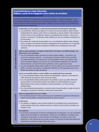 Acostumbrándonos a estar informados:
 Deliberar a partir de la indagación sobre noticias de actualidad
 Estrategia para ser trabajada en el aula
 A partir de la identificación e indagación sobre asuntos públicos —hechos y opiniones—, los y
 las estudiantes deliberan haciendo uso de organizadores gráficos. Pueden ser utilizados desde
 Primaria hasta los últimos grados de Secundaria, siempre y cuando se regule la complejidad de
 las preguntas de cada organizador.
                                         Problematiza asuntos públicos a partir del procesamiento de información sobre ellos.
                                         ✓	Los estudiantes, al tener que elegir por sí mismos los asuntos públicos, deben dudar y
                                            problematizar las noticias: ¿Esta noticia es realmente un asunto público? ¿Nos involucra
                                            a todos? ¿Saca a la luz problemas, deseos y necesidades del conjunto, o solo de una
                                            persona o un grupo? Y, finalmente, poder justificar por qué sí es posible considerarlo un
                                            asunto público.
                                         ✓	Para poder dar cuenta del asunto público, los y las estudiantes deben poder distinguir,
                                            ubicar, localizar y secuenciar los hechos y distinguirlos de las opiniones. En un segundo
                                            momento deben ser capaces de explicar las diferencias y semejanzas entre estas
                                            opiniones.
  ¿Qué capacidades favorece?




                                         Explica y aplica principios, conceptos e información vinculados a la institucionalidad, a la
                                         democracia y a la ciudadanía.
                                         ✓	Los y las estudiantes deben relacionar el asunto público elegido —los hechos, sus
                                           causas, las opiniones sobre él— con conceptos, principios e información vinculada
                                           a la institucionalidad y a la democracia. En otras palabras, tienen que explicar cómo
                                           el asunto público elegido se vincula con los conocimientos trabajados en el área de
                                           Personal Social o en la de Formación Ciudadana y Cívica, según sea el caso.
                                         ✓	Los y las estudiantes deben poder clasificar el asunto público: ¿Es un asunto económico,
                                           político, social? En Secundaria, la clasificación debería ser más específica, para lo que
                                           tendría que utilizar otro tipo de criterios.
                                         Asume una posición sobre un asunto público y la sustenta de forma razonada.
                                         ✓	Los y las estudiantes deben poder explicar qué identidades, culturas y cosmovisiones
                                           están detrás de las opiniones sobre el asunto público.
                                         ✓	Los y las estudiantes deben poder explicar las posibles causas que están detrás del
                                           asunto público. En Secundaria tendrían que explicar la multicausalidad de causas,
                                           diferenciando entre causas inmediatas y causas profundas, y, al mismo tiempo,
                                           clasificándolas.
                                         ✓	Los y las estudiantes argumentan su posición sobre el asunto público a partir de todo lo
                                           investigado, procesado, analizado y relacionado previamente.
                                         El tipo de organizador que se va a utilizar.
  ¿Qué es fundamental tomar en cuenta?




                                         ✓	Es importante pensar en cómo queremos que los estudiantes organicen la información
                                             sobre el asunto público, qué tipo de producto les vamos a pedir.
                                         La frecuencia.
                                         ✓	Si el objetivo es deliberar sobre asuntos públicos de actualidad para acostumbrarnos
                                            a estar siempre informados, debemos precisar cuántos asuntos públicos tendrían que
                                            trabajar al año.
                                         Las preguntas.
                                         ✓	Es necesario ir graduando el nivel de complejidad de las preguntas. Los y las estudiantes
                                           deben encontrar sentido en responderlas. Si éstas son muy difíciles o muy fáciles para
                                           el grado en el que están, no se vincularán con el trabajo; en cambio, si ven en las
                                           preguntas un reto interesante que pueden superar si le prestan la adecuada dedicación,
                                           encontrarán el sentido de seguir todos estos pasos.
                                                                                                                                        75
TODOS PODEMOS APRENDER, NADIE SE QUEDA ATRÁS
 