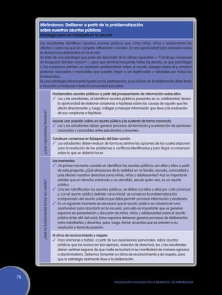 Mirándonos: Deliberar a partir de la problematización
     sobre nuestros asuntos públicos
     Estrategia para ser trabajada en la escuela

     Los estudiantes identifican aquellos asuntos públicos que como niños, niñas y adolescentes les
     afectan y sobre los que les compete reflexionar o resolver. Es una oportunidad para aprender sobre
     la democracia deliberativa en la acción.
     Se trata de una estrategia que parte del desarrollo de la última capacidad —“Construye consensos
     en búsqueda del bien común”—, pero que termina incluyendo todas las demás, ya que para llegar
     a los consensos primero es necesario problematizar sobre el asunto, indagar sobre él y construir
     posturas razonadas y razonables que puedan llegar a ser legitimadas y validadas por todos los
     involucrados.
     Es una estrategia íntimamente ligada con la participación, pues el fruto de la deliberación debe llevar
     a la acción e involucrar a toda la comunidad educativa.

                                             Problematiza asuntos públicos a partir del procesamiento de información sobre ellos.
                                             ✓	 Los y las estudiantes, al identificar asuntos públicos presentes en su cotidianidad, tienen
                                                la oportunidad de elaborar conjeturas e hipótesis sobre las causas de aquello que les
                                                afecta directamente y, luego, indagar y manejar información que lleve a la evaluación
      ¿Qué capacidades favorece?




                                                de sus conjeturas e hipótesis.

                                             Asume una posición sobre un asunto público y la sustenta de forma razonada.
                                             ✓	 Los y las estudiantes deben generar procesos de formación y sustentación de opiniones
                                                razonadas y razonables entre estudiantes y docentes.

                                             Construye consensos en búsqueda del bien común.
                                             ✓	 Los estudiantes deben evaluar de forma ecuánime las opciones de las cuales disponen
                                                para la resolución de los problemas o conflictos identificados y para llegar a consensos
                                                sobre lo que se debería hacer.

                                             Los momentos.
                                             ✓	 Un primer momento consiste en identificar los asuntos públicos con ellos y ellas a partir
                                                de esta pregunta: ¿Qué situaciones de la realidad en mi familia, escuela, comunidad y
                                                país afectan nuestros derechos como niñas, niños y adolescentes? Acá es importante
                                                señalar que un derecho vulnerado o no atendido, sea de quien sea, es un asunto
      ¿Qué es fundamental tomar en cuenta?




                                                público.
                                             ✓	 Una vez identificados los asuntos públicos, se define con ellos y ellas por cuál comenzar
                                                y, con el asunto público definido como inicial, se comienza la problematización
                                                (comprensión del asunto público) que debe permitir procesar información y analizarla.
                                             ✓	 En un siguiente momento es necesario que el asunto público se convierta en una
                                                oportunidad para abordarlo en la escuela; para ello es importante que se generen
                                                espacios de presentación y discusión de niñas, niños y adolescentes sobre el asunto
                                                público (más allá del aula). Estos espacios debieran generar procesos de deliberación
                                                entre estudiantes y docentes, para, luego, tomar acuerdos que se orienten a su
                                                resolución o toma de posición.

                                             El clima de reconocimiento y respeto
                                             ✓	 Para animarse a hablar, a partir de sus experiencias personales, sobre asuntos
                                                 públicos que los involucran (por ejemplo, violación de derechos), los y las estudiantes
                                                 deben sentirse seguros de que nadie se burlará ni se manifestará de manera agresiva
                                                 o discriminatoria. Debemos fomentar un clima de reconocimiento y de respeto, para
                                                 que la estrategia realmente lleve a la deliberación.




76
                                                                                       Movilización Nacional por la Mejora de los Aprendizajes
 