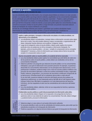 Aplicando lo aprendido:
 Deliberar a partir de los estudios de caso
 Los y las estudiantes aplican la información y los conceptos desarrollados en el área a un caso concreto,
 es decir, a un asunto público que tenga relación evidente y significativa con los conocimientos trabajados.
 Es una estrategia que parte del desarrollo de la segunda capacidad —“Explica y aplica principios,
 conceptos e información vinculados a la institucionalidad, a la democracia y a la ciudadanía.”—,
 pero que termina incluyendo a todas las demás, ya que para poder aplicar los conocimientos al caso
 concreto es necesario analizar el asunto público y luego formular una posición razonada sobre él.
 Puede ser trabajado de manera individual o en parejas.
 Se trata de una estrategia eficiente para evaluar y garantizar que nuestros estudiantes hayan
 interiorizado los conocimientos propios del área, ya que la memorización y repetición no
 necesariamente significa que los hayan comprendido y que puedan utilizarlos.
                                   Explica y aplica principios, conceptos e información vinculados a la institucionalidad, a la
                                   democracia y a la ciudadanía.
                                   ✓	 Los estudiantes deben conceptualizar, manejar datos e información concreta sobre algún
                                      tema de la matriz. Para ello pueden elaborar mapas conceptuales u organizadores de
                                      ideas, interpretar fuentes diversas como gráficos, imágenes, textos.
                                   ✓	 Luego de la indagación sobre el asunto público, deben poder explicar de manera
                                      profunda cómo se evidencian en él los conceptos e información trabajada. Por
                                      ejemplo, ¿cómo el asunto público —el caso— amplía mi comprensión de los conceptos
                                      trabajados? Y viceversa: ¿Cómo la información que manejo sobre el tema me permite
                                      ampliar mi comprensión sobre el caso?
                                   Asume una posición sobre un asunto público y la sustenta de forma razonada.
                                   ✓	 Los y las estudiantes deben poder explicar la racionalidad que está detrás de cada una
      ¿Qué capacidades favorece?




                                      de las posturas sobre el asunto público, y éstas deben ser analizadas a la luz de los
                                      conocimientos trabajados.
                                   ✓	 Debemos plantear una pregunta que relacione el asunto público con los conocimientos
                                      trabajados y que guíe la elaboración de la posición personal. Por ejemplo, si queremos
                                      desarrollar los conocimientos relacionados con los principios de la democracia y con la
                                      participación ciudadana, podemos elegir como casos los asuntos públicos relativos a los
                                      procesos de revocatoria aplicados a varias de nuestras autoridades locales y regionales.
                                      Podría, entonces, preguntarse: ¿Los procesos de revocatoria contribuyen al desarrollo de
                                      la democracia, al fortalecimiento de la ciudadanía democrática e intercultural?
                                   	 Si, por otro lado, queremos trabajar la estructura del Estado peruano (los poderes, los
                                      organismos autónomos), un caso interesante sería el del fallo de la Corte Suprema sobre
                                      el grupo Colina (Caso Villa Stein) y la apelación a la Corte Interamericana de Derechos
                                      Humanos. ¿Se han respetado en este caso las características de la estructura del Estado
                                      peruano?
                                   ✓	 Los y las estudiantes deben, además, incluir en sus respuestas los hechos y opiniones
                                      sobre el asunto público.
                                   Problematiza asuntos públicos a partir del procesamiento de información sobre ellos.
                                   ✓	 Los y las estudiantes deben integrar en la respuesta a las preguntas los hechos y
                                      opiniones sobre el caso (además de aplicar los conocimientos). Para ello, deben indagar
                                      y, posteriormente, procesar la información.
 tomar en cuenta?
   fundamental




                                   ✓	 Debemos elegir un caso sobre el cual exista información suficiente.
     ¿Qué es




                                   ✓	 Es necesario planificar cada una de las actividades de manera precisa, para evitar que los
                                      estudiantes se pierdan en la búsqueda de información.
                                   ✓	 Podemos apoyarlos con algunas lecturas básicas que guíen la búsqueda de información.

                                                                                                                                   77
TODOS PODEMOS APRENDER, NADIE SE QUEDA ATRÁS
 