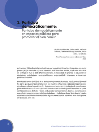 3.	Participa
        democráticamente:
     	 Participa democráticamente
           en espacios públicos para
           promover el bien común


                                                         La comunidad escolar, como un todo, ha de ser
                                                          formada y administrada conjuntamente por los
                                                                                    niños y los adultos.
                                                            Primer Congreso Internacional de Educación Nueva
                                                                                                       (1921)




     Así como en 1921 se llegó a la conclusión de que la participación de los niños y niñas era crucial
     para su propia formación y para el desarrollo de la institución escolar, hoy el Perú establece,
     en su Hoja de Ruta al 2021 (Plan Bicentenario), la necesidad de priorizar la educación de
     ciudadanas y ciudadanos comprometidos con su comunidad y dispuestos a ejercer una
     participación activa.

     Enmarcados en los principios de la democracia y la interculturalidad, hoy queremos plantear
     los logros que buscamos ir construyendo con nuestros niños, niñas y adolescentes en relación
     con el desarrollo de la participación. Buscamos —como menciona el epígrafe que abre esta
     parte del fascículo— funcionar como una comunidad escolar en la que las decisiones se tomen
     con la cooperación de todos y todas, en busca del bienestar común. Estamos convencidos de
     que así alcanzaremos una sociedad de ciudadanos y ciudadanas libres. Sin embargo, los y las
     docentes todavía tenemos incorporados algunos mitos sobre el desarrollo de la participación
     en la escuela. Ellos son:




78
                                                    Movilización Nacional por la Mejora de los Aprendizajes
 