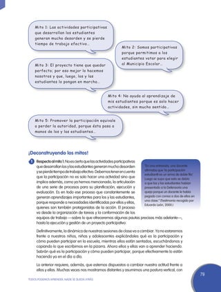Mito 1: Las actividades participativas
    que desarrollan los estudiantes
    generan mucho desorden y se pierde
    tiempo de trabajo efectivo…
                                                            Mito 2: Somos participativos
                                                            porque permitimos a los
                                                            estudiantes votar para elegir
    Mito 3: El proyecto tiene que quedar                    al Municipio Escolar…
    perfecto; por eso mejor lo hacemos
    nosotros y que, luego, los y las
    estudiantes lo pongan en marcha…


                                                   Mito 4: No ayuda al aprendizaje de
                                                   mis estudiantes porque es solo hacer
                                                   actividades, sin mucho sentido…


    Mito 5: Promover la participación equivale
    a perder la autoridad, porque ésta pasa a
    manos de los y las estudiantes…




¡Deconstruyendo los mitos!
	Respecto al mito 1: No es cierto que las actividades participativas
 1
   que desarrollan los y las estudiantes generan mucho desorden      “En una entrevista, una docente
                                                                     afirmaba que ‘la participación
   y se pierde tiempo de trabajo efectivo. Debemos tener en cuenta
                                                                     estudiantil es un arma de doble filo’.
   que la participación no es solo hacer una actividad sino que      Luego se supo que esto se debía
   implica además, como ya hemos mencionado, la articulación         a que los y las estudiantes habían
   de una serie de procesos para su planificación, ejecución y       presentado a la Defensoría una
   evaluación. Es en todo ese proceso que constantemente se          queja porque un docente le había
   generan aprendizajes importantes para los y las estudiantes,      pegado con correa a dos de ellos en
                                                                     una clase.” (Testimonio recogido por
   porque responde a necesidades identificadas por ellos y ellas,
                                                                     Eduardo León, 2000.)
   quienes son también protagonistas de la acción. El proceso
   va desde la organización de tareas y la conformación de los
   equipos de trabajo —sobre lo que ofreceremos algunas pautas precisas más adelante—,
   hasta la ejecución y gestión de un proyecto participativo.

	    Definitivamente, la dinámica de nuestras sesiones de clase va a cambiar. Ya no estaremos
     frente a nuestros niños, niñas y adolescentes explicándoles qué es la participación y
     cómo pueden participar en la escuela, mientras ellos están sentados, escuchándonos y
     copiando lo que escribimos en la pizarra. Ahora ellos y ellas van a aprender haciendo.
     Sabrán qué es la participación y cómo pueden participar, porque efectivamente lo están
     haciendo ya en el día a día.

	    Lo anterior requiere, además, que estemos dispuestos a cambiar nuestra actitud frente a
     ellos y ellas. Muchas veces nos mostramos distantes y asumimos una postura vertical, con
                                                                                                              79
TODOS PODEMOS APRENDER, NADIE SE QUEDA ATRÁS
 