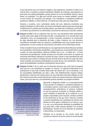 la que pensamos que nos haremos respetar y que lograremos mantener el orden en el
              aula (es decir, a nuestras y nuestros estudiantes callados). Sin embargo, este esquema no
              promueve una actitud participativa, porque genera en el o la estudiante rechazo y temor
              frente a la autoridad. Y es algo que muchas veces vemos en nuestra realidad, cuando
              ocurren hechos de corrupción, por ejemplo, y los ciudadanos y ciudadanas preferimos
              quedarnos callados; o incluso decimos: no importa que robe, pero que haga obras.
       	      Nosotros y nosotras, como autoridades dentro del aula, debemos enseñarles que
              podemos dialogar con ellos y ellas, que vamos a brindarles espacios para que propongan
              modificaciones a aquello que les pueda afectar, que éstas van a realizarse, que frente a
              un reclamo escucharemos sus demandas y buscaremos soluciones conjuntas, etcétera.
       	Respecto al mito 2: No es suficiente creer que los y las estudiantes están participando
       2
         cuando votan para elegir al Municipio Escolar. La participación en la escuela tiene que
         entenderse como una predisposición y acción constante, orientada a la construcción
         de algo relevante para el desarrollo de todos y todas. Nosotros, los y las docentes,
         necesitamos brindarles todos los espacios y posibilidades para que puedan ejercer su
         participación, no solo a través de mecanismos normativos como el Municipio Escolar.
       	      Si bien consideramos que este Municipio es una organización fundamental para canalizar
              las necesidades y demandas estudiantiles, y que requiere de una profunda reforma para
              cumplir con esas expectativas, sabemos también que no es —ni debe ser— el único
              mecanismo de participación. Desde acciones tan concretas como tener un espacio de
              evaluación del trabajo realizado en la sesión de clase, o llevar a cabo asambleas de aula
              semanales para evaluar el trabajo del aula durante toda la semana (a cargo del tutor),
              hasta la gestión de proyectos participativos por parte de los y las estudiantes: toda esa
              gama de posibilidades constituye la participación democrática.
       	Respecto al mito 3: No es cierto que los docentes tenemos que crear todo el proyecto
       3
         para que los y las estudiantes lo pongan en marcha. Un aspecto fundamental de la
         participación es que toda iniciativa debe partir del interés del o de la estudiante, o de
         las necesidades identificadas por ellos y ellas. Esto definitivamente requiere trabajo,
         planificación y atención de nuestra parte (y es que toda labor educativa debería ser así).
         Pero tenemos que estar convencidos de que nuestro rol es guiar el proceso, darles pautas
         claras, para que sean los y las estudiantes quienes planteen sus propias iniciativas.
                                                    Siguiendo a Magendzo (2004), es el empoderamiento
       “Aquí en el colegio, en Educación Cívica,    el que permite al ciudadano y ciudadana participar en
               se hace por cumplir. Por ejemplo,    la sociedad y ejercer control sobre sus autoridades. Por
           escucho opiniones de los chicos, que     empoderamiento entendemos el proceso mediante
           en Educación Cívica llega el profesor,
                                                    el cual las personas aumentan su fortaleza política o
         abre la Constitución, lee y dicta. Nunca
             se toma la molestia de explicarles:
                                                    social mediante el desarrollo de la confianza en sus
              ¿Cómo se consiguió ese derecho?       propias capacidades para impulsar cambios positivos
          ¿Para qué nos sirve ese derecho? ¿En      en las situaciones en las que viven. Entonces, nuestros
        qué momento estamos ejercitando ese         y nuestras estudiantes van a participar de manera más
        derecho? A veces los chicos están en el     efectiva en tanto ganen confianza en sí mismos y eso,
       colegio y ni saben que están ejercitando
                                                    a su vez, se va alcanzando dándoles la posibilidad de
        el derecho de la educación. Saben que
        tienen nombre, pero no saben por qué
                                                    que sean ellos y ellas quienes planteen sus acciones
     tienen nombre [...]. Los docentes, muchos      participativas. Nuestro rol como docentes es ayudarlos
            de nosotros, estamos improvisando,      a descubrirlas, no imponerlas.
       improvisamos” (Testimonio recogido por
                           Eduardo León, 2000).
                                                    Participar en la escuela es una acción social que
                                                    consiste en intervenir de forma activa en las decisiones
80
                                                           Movilización Nacional por la Mejora de los Aprendizajes
 