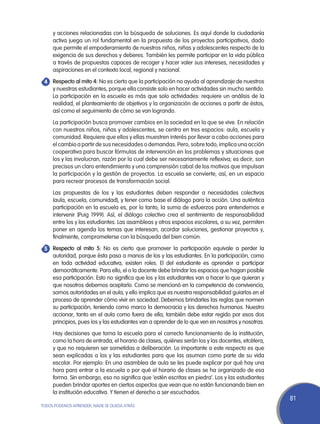 y acciones relacionadas con la búsqueda de soluciones. Es aquí donde la ciudadanía
     activa juega un rol fundamental en la propuesta de los proyectos participativos, dado
     que permite el empoderamiento de nuestros niños, niñas y adolescentes respecto de la
     exigencia de sus derechos y deberes. También les permite participar en la vida pública
     a través de propuestas capaces de recoger y hacer valer sus intereses, necesidades y
     aspiraciones en el contexto local, regional y nacional.
	Respecto al mito 4: No es cierto que la participación no ayuda al aprendizaje de nuestros
4
  y nuestras estudiantes, porque ella consiste solo en hacer actividades sin mucho sentido.
  La participación en la escuela es más que solo actividades: requiere un análisis de la
  realidad, el planteamiento de objetivos y la organización de acciones a partir de éstos,
  así como el seguimiento de cómo se van logrando.
	    La participación busca promover cambios en la sociedad en la que se vive. En relación
     con nuestros niños, niñas y adolescentes, se centra en tres espacios: aula, escuela y
     comunidad. Requiere que ellos y ellas muestren interés por llevar a cabo acciones para
     el cambio a partir de sus necesidades o demandas. Pero, sobre todo, implica una acción
     cooperativa para buscar fórmulas de intervención en los problemas y situaciones que
     los y las involucran, razón por la cual debe ser necesariamente reflexiva; es decir, son
     precisos un claro entendimiento y una comprensión cabal de los motivos que impulsan
     la participación y la gestión de proyectos. La escuela se convierte, así, en un espacio
     para recrear procesos de transformación social.
	    Las propuestas de los y las estudiantes deben responder a necesidades colectivas
     (aula, escuela, comunidad), y tener como base el diálogo para la acción. Una auténtica
     participación en la escuela es, por lo tanto, la suma de esfuerzos para entendernos e
     intervenir (Puig 1999). Así, el diálogo colectivo crea el sentimiento de responsabilidad
     entre los y las estudiantes. Las asambleas y otros espacios escolares, a su vez, permiten
     poner en agenda los temas que interesan, acordar soluciones, gestionar proyectos y,
     finalmente, comprometerse con la búsqueda del bien común.
	Respecto al mito 5: No es cierto que promover la participación equivale a perder la
5
  autoridad, porque ésta pasa a manos de los y las estudiantes. En la participación, como
  en toda actividad educativa, existen roles. El del estudiante es aprender a participar
  democráticamente. Para ello, el o la docente debe brindar los espacios que hagan posible
  esa participación. Esto no significa que los y las estudiantes van a hacer lo que quieran y
  que nosotros debemos aceptarlo. Como se mencionó en la competencia de convivencia,
  somos autoridades en el aula; y ello implica que es nuestra responsabilidad guiarlos en el
  proceso de aprender cómo vivir en sociedad. Debemos brindarles las reglas que normen
  su participación, teniendo como marco la democracia y los derechos humanos. Nuestro
  accionar, tanto en el aula como fuera de ella, también debe estar regido por esos dos
  principios, pues los y las estudiantes van a aprender de lo que ven en nosotros y nosotras.
	    Hay decisiones que toma la escuela para el correcto funcionamiento de la institución,
     como la hora de entrada, el horario de clases, quiénes serán los y las docentes, etcétera,
     y que no requieren ser sometidas a deliberación. Lo importante a este respecto es que
     sean explicadas a los y las estudiantes para que las asuman como parte de su vida
     escolar. Por ejemplo: En una asamblea de aula se les puede explicar por qué hay una
     hora para entrar a la escuela o por qué el horario de clases se ha organizado de esa
     forma. Sin embargo, eso no significa que ‘estén escritas en piedra’. Los y las estudiantes
     pueden brindar aportes en ciertos aspectos que vean que no están funcionando bien en
     la institución educativa. Y tienen el derecho a ser escuchados.
                                                                                                  81
TODOS PODEMOS APRENDER, NADIE SE QUEDA ATRÁS
 