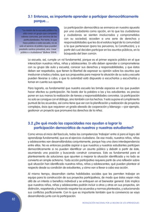 3.1	Entonces, es importante aprender a participar democráticamente
                  porque…
                                                 La participación democrática se enmarca en nuestra apuesta
        “La misión de la escuela pública ha      por una ciudadanía como opción, en la que los ciudadanos
         sido crear un grupo que comparta
                                                 y ciudadanas se sienten involucrados y comprometidos
       valores comunes, por encima de las
          particularidades. Por tanto, lo que    con su sociedad; acceden a una serie de derechos y
         hace pública a esta escuela, no es      responsabilidades que les da el estatus legal de la comunidad
     solo el servicio al público (que pueden     a la que pertenecen (para los peruanos, la Constitución), y a
     prestarlo centros privados), sino ´crear´   partir del cual deciden participar en los asuntos públicos, en la
      público o ciudadanos” (Bolívar 2004).
                                                 búsqueda del bien común.

              La escuela, así, cumple un rol fundamental, porque es el primer espacio público en el que
              interactúan nuestros niños, niñas y adolescentes. En ella deben aprender a comprometerse
              con su grupo (de aula y escuela), conocer sus derechos y responsabilidades, y que éstos
              deben ser respetados; que tienen la libertad de expresar su opinión sobre los asuntos que
              involucran a todos y todas; que sus propuestas para mejorar la situación de su aula y escuela
              pueden llevarse a cabo; y que la autoridad está dispuesta a escucharlos y escucharlas y
              tomar en cuenta sus aportes.

              Para lograrlo, es fundamental que nuestra escuela les brinde espacios en los que puedan
              hacer efectiva su participación. No basta dar la palabra a las y los estudiantes: es preciso
              poner en sus manos la realización de tareas y responsabilidades concretas. La participación
              no solo se consigue con el diálogo, sino también con los hechos. Y esto supone el cumplimiento
              puntual de los acuerdos, así como tiene que ver con la planificación y realización de proyectos
              complejos, ésos que requieren un grado elevado de cooperación y liderazgo —por ejemplo,
              gestionar un proyecto que promueva los derechos de la niñez.



              3.2	¿De qué modo las capacidades nos ayudan a lograr la
                  participación democrática de nuestros y nuestras estudiantes?
              Como vimos al inicio del fascículo, todas las competencias ‘trabajan’ entre sí para el logro del
              aprendizaje fundamental, que es el ejercicio ciudadano. De ese modo, nuestros niños, niñas
              y adolescentes van desarrollándolas conjuntamente, porque hay una clara interdependencia
              entre ellas. No es entonces posible aspirar a que nuestros y nuestras estudiantes participen
              democráticamente si no pueden identificar un asunto público y debatir a partir de éste,
              asumiendo una posición y buscando construir consensos. Esto es fundamental para el
              planteamiento de soluciones que apunten a mejorar la situación identificada y no todo se
              convierta en simple activismo. Toda acción participativa requiere partir de una reflexión sobre
              qué situación han identificado nuestros niños, niñas y adolescentes; qué pueden plantear al
              respecto desde su condición de estudiantes, y cómo van a llevar a cabo esa acción.

              Al mismo tiempo, desarrollan ciertas habilidades sociales que les permiten trabajar en
              equipo para la construcción de sus proyectos participativos, de modo que éstos vayan más
              allá de un interés o beneficio individual y se enfoquen en el bienestar general. Esto implica
              que nuestros niños, niñas y adolescentes podrán incluir a otros y otras en sus proyectos, sin
              distinción, respetando y haciendo respetar los acuerdos y normas planteados, y solucionando
              sus conflictos pacíficamente. Con lo que es importante también que la convivencia se vaya
              desarrollando junto con la participación.
82
                                                                Movilización Nacional por la Mejora de los Aprendizajes
 