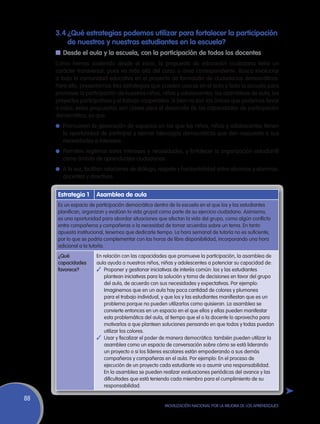 3.4	¿Qué estrategias podemos utilizar para fortalecer la participación
     	 de nuestros y nuestras estudiantes en la escuela?
     n	Desde el aula y la escuela, con la participación de todos los docentes
     Como hemos sostenido desde el inicio, la propuesta de educación ciudadana tiene un
     carácter transversal, pues va más allá del curso o área correspondiente. Busca involucrar
     a toda la comunidad educativa en el proyecto de formación de ciudadanos democráticos.
     Para ello, presentamos tres estrategias que pueden usarse en el aula y toda la escuela para
     promover la participación de nuestros niños, niñas y adolescentes: las asambleas de aula, los
     proyectos participativos y el trabajo cooperativo. Si bien no son las únicas que podemos llevar
     a cabo, estas propuestas son claves para el desarrollo de las capacidades de participación
     democrática, ya que:
     l	 Promueven la generación de espacios en los que los niños, niñas y adolescentes tienen
        la oportunidad de participar y ejercer liderazgos democráticos que den respuesta a sus
        necesidades e intereses.
     l	 Permiten legitimar estos intereses y necesidades, y fortalecer la organización estudiantil
        como ámbito de aprendizajes ciudadanos.
     l	 A la vez, facilitan relaciones de diálogo, respeto y horizontalidad entre alumnos y alumnas,
        docentes y directivos.


      Estrategia 1     Asamblea de aula
      Es un espacio de participación democrática dentro de la escuela en el que los y las estudiantes
      planifican, organizan y evalúan la vida grupal como parte de su ejercicio ciudadano. Asimismo,
      es una oportunidad para abordar situaciones que afectan la vida del grupo, como algún conflicto
      entre compañeros y compañeras o la necesidad de tomar acuerdos sobre un tema. En tanto
      apuesta institucional, tenemos que dedicarle tiempo. La hora semanal de tutoría no es suficiente,
      por lo que se podría complementar con las horas de libre disponibilidad, incorporando una hora
      adicional a la tutoría.
      ¿Qué             En relación con las capacidades que promueve la participación, la asamblea de
      capacidades      aula ayuda a nuestros niños, niñas y adolescentes a potenciar su capacidad de:
      favorece?        ✓	 Proponer y gestionar iniciativas de interés común: los y las estudiantes
                           plantean iniciativas para la solución y toma de decisiones en favor del grupo
                           del aula, de acuerdo con sus necesidades y expectativas. Por ejemplo:
                           Imaginemos que en un aula hay poca cantidad de colores y plumones
                           para el trabajo individual, y que los y las estudiantes manifiestan que es un
                           problema porque no pueden utilizarlos como quisieran. La asamblea se
                           convierte entonces en un espacio en el que ellos y ellas pueden manifestar
                           esta problemática del aula, al tiempo que el o la docente lo aprovecha para
                           motivarlos a que planteen soluciones pensando en que todos y todas puedan
                           utilizar los colores.
                       ✓	 Usar y fiscalizar el poder de manera democrática: también pueden utilizar la
                           asamblea como un espacio de conversación sobre cómo se está liderando
                           un proyecto o si los líderes escolares están empoderando a sus demás
                           compañeros y compañeras en el aula. Por ejemplo: En el proceso de
                           ejecución de un proyecto cada estudiante va a asumir una responsabilidad.
                           En la asamblea se pueden realizar evaluaciones periódicas del avance y las
                           dificultades que está teniendo cada miembro para el cumplimiento de su
                           responsabilidad.

88
                                                      Movilización Nacional por la Mejora de los Aprendizajes
 
