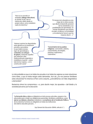 “Aún no se concreta un
    verdadero diálogo intercultural,
    en donde ‘el otro’ sea un
                                                                 “El manejo de la disciplina es otro
    interlocutor válido desde su
                                                                         rasgo de la cultura escolar
    propia cultura, como ciudadano
                                                                  que afecta el desarrollo personal
    sujeto de derechos.”
                                                                            de los estudiantes y sus
                                                                  posibilidades de aprendizaje. Un
                                                                  manejo disciplinario que prioriza
                                                                el orden, el silencio, la inmovilidad
                                                                  y el acatamiento hacia lo que los
                                                                                mayores dicen […].”




   “Interesa suprimir las disparidades
   entre géneros en la enseñanza
   primaria y secundaria,                                “Conocimiento de los pueblos
   lo que implica acceso,                                indígenas: cosmovisión, saberes,
   logro de aprendizajes y                               conocimientos, tecnologías,
   contenidos con enfoque                                prácticas, tradiciones y
   de género, revisando aquellos                         costumbres.”
   que refuerzan roles
   tradicionalmente asignados e
   invisibilizan el aporte —sobre
   todo de las mujeres— en la
   construcción social.”




Lo más probable es que ni en todas las escuelas ni en todas las regiones se vivan situaciones
como éstas, y que no todas tengan estas demandas. Aun así, ¿no nos parecen familiares
estas situaciones? Si miramos al Perú como conjunto, ¿coincidiríamos con tales diagnósticos
y demandas?

Revisemos ahora los compromisos —o, para decirlo mejor, las apuestas— del Estado y la
sociedad peruanos por la educación.




   “La formación ética y cívica es obligatoria en todo proceso educativo; prepara a los
   educandos para cumplir sus obligaciones personales, familiares y patrióticas, y para
   ejercer sus deberes y derechos ciudadanos. La enseñanza de la Constitución Política y
   de los derechos humanos es obligatoria en todas las instituciones
   del sistema educativo peruano…”

                                     (Ley General de Educación-28044, artículo 6.°.)




                                                                                                        9
TODOS PODEMOS APRENDER, NADIE SE QUEDA ATRÁS
 
