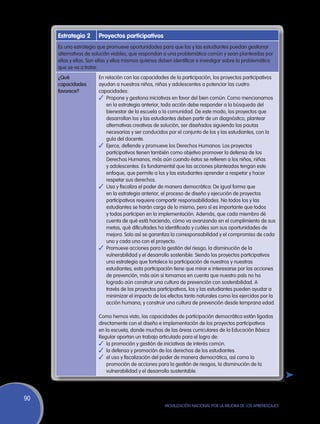 Estrategia 2      Proyectos participativos
     Es una estrategia que promueve oportunidades para que los y las estudiantes puedan gestionar
     alternativas de solución viables, que respondan a una problemática común y sean planteadas por
     ellos y ellas. Son ellas y ellos mismos quienes deben identificar e investigar sobre la problemática
     que se va a tratar.
     ¿Qué              En relación con las capacidades de la participación, los proyectos participativos
     capacidades       ayudan a nuestros niños, niñas y adolescentes a potenciar las cuatro
     favorece?         capacidades:
                       ✓	 Propone y gestiona iniciativas en favor del bien común: Como mencionamos
                           en la estrategia anterior, toda acción debe responder a la búsqueda del
                           bienestar de la escuela o la comunidad. De este modo, los proyectos que
                           desarrollan los y las estudiantes deben partir de un diagnóstico, plantear
                           alternativas creativas de solución, ser diseñados siguiendo las pautas
                           necesarias y ser conducidos por el conjunto de los y las estudiantes, con la
                           guía del docente.
                       ✓	 Ejerce, defiende y promueve los Derechos Humanos: Los proyectos
                           participativos tienen también como objetivo promover la defensa de los
                           Derechos Humanos, más aún cuando éstos se refieren a los niños, niñas
                           y adolescentes. Es fundamental que las acciones planteadas tengan este
                           enfoque, que permite a los y las estudiantes aprender a respetar y hacer
                           respetar sus derechos.
                       ✓	 Usa y fiscaliza el poder de manera democrática: De igual forma que
                           en la estrategia anterior, el proceso de diseño y ejecución de proyectos
                           participativos requiere compartir responsabilidades. No todos los y las
                           estudiantes se harán cargo de lo mismo, pero sí es importante que todos
                           y todas participen en la implementación. Además, que cada miembro dé
                           cuenta de qué está haciendo, cómo va avanzando en el cumplimiento de sus
                           metas, qué dificultades ha identificado y cuáles son sus oportunidades de
                           mejora. Solo así se garantiza la corresponsabilidad y el compromiso de cada
                           uno y cada una con el proyecto.
                       ✓	 Promueve acciones para la gestión del riesgo, la disminución de la
                           vulnerabilidad y el desarrollo sostenible: Siendo los proyectos participativos
                           una estrategia que fortalece la participación de nuestros y nuestras
                           estudiantes, esta participación tiene que mirar e interesarse por las acciones
                           de prevención, más aún si tomamos en cuenta que nuestro país no ha
                           logrado aún construir una cultura de prevención con sostenibilidad. A
                           través de los proyectos participativos, los y las estudiantes pueden ayudar a
                           minimizar el impacto de los efectos tanto naturales como los ejercidos por la
                           acción humana, y construir una cultura de prevención desde temprana edad.

                       Como hemos visto, las capacidades de participación democrática están ligadas
                       directamente con el diseño e implementación de los proyectos participativos
                       en la escuela, donde muchas de las áreas curriculares de la Educación Básica
                       Regular aportan un trabajo articulado para el logro de:
                       ✓	 la promoción y gestión de iniciativas de interés común.
                       ✓	 la defensa y promoción de los derechos de los estudiantes.
                       ✓	 el uso y fiscalización del poder de manera democrática, así como la
                           promoción de acciones para la gestión de riesgos, la disminución de la
                           vulnerabilidad y el desarrollo sustentable.




90
                                                      Movilización Nacional por la Mejora de los Aprendizajes
 