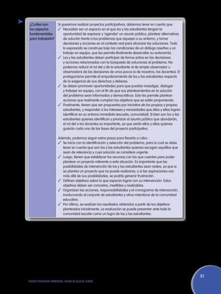 ¿Cuáles son        Si queremos realizar proyectos participativos, debemos tener en cuenta que:
 los aspectos       ✓	 Necesitan ser un espacio en el que los y las estudiantes tengan la
 fundamentales          oportunidad de expresar y ‘agendar’ un asunto público; plantear alternativas
 para trabajarla?       de solución frente a los problemas que aquejan a su entorno, y tomar
                        decisiones y acciones en el contexto real para alcanzar las soluciones. Todo
                        lo expresado se construye bajo las condiciones de un diálogo asertivo y un
                        trabajo en equipo, que les permita finalmente desarrollar su autonomía.
                    ✓	 Los y las estudiantes deben participar de forma activa en las decisiones
                        y acciones relacionadas con la búsqueda de soluciones al problema. No
                        podemos reducir el rol del y de la estudiante al de simple observador u
                        observadora de las decisiones de unos pocos (o de nosotros, los docentes). El
                        protagonismo permite el empoderamiento de los y las estudiantes respecto
                        de la exigencia de sus derechos y deberes.
                    ✓	 Se deben promover oportunidades para que puedan investigar, dialogar
                        y trabajar en equipo, con el fin de que sus planteamientos en la solución
                        del problema sean informados y democráticos. Esto les permite plantear
                        acciones que realmente cumplan los objetivos que se están proponiendo.
                    ✓	 Finalmente, tienen que ser propuestos por iniciativa de los propios y propias
                        estudiantes, y responder a los intereses y necesidades que ellos y ellas logren
                        identificar en su entorno inmediato (escuela, comunidad). Si bien son los y las
                        estudiantes quienes identifican y priorizan el asunto público que abordarán,
                        el rol del o los docentes es importante, ya que serán ellos y ellas quienes
                        guiarán cada una de las fases del proyecto participativo.

                    Además, podemos seguir estos pasos para llevarla a cabo:
                    ✓	 Se inicia con la identificación y selección del problema, para lo cual se debe
                       tener en cuenta que son los y las estudiantes quienes escogen aquéllos que
                       sean de relevancia y cuya solución se considere urgente.
                    ✓	 Luego, tienen que establecer los recursos con los que cuentan para poder
                       plantear un proyecto referente a esta situación. Es importante que las
                       posibilidades de intervención de los y las estudiantes sean reales, ya que si
                       se plantea un proyecto que no puede realizarse, o si las aspiraciones van
                       más allá de sus posibilidades, se podría generar frustración.
                    ✓	 Definen objetivos sobre lo que esperan lograr con su intervención. Estos
                       objetivos deben ser concretos, medibles y realizables.
                    ✓	 Organizan las acciones, responsabilidades y el cronograma de intervención,
                       involucrando al conjunto de estudiantes y otros miembros de la comunidad
                       educativa.
                    ✓	 Por último, se evalúan los resultados obtenidos a partir de los objetivos
                       planteados inicialmente. La evaluación se puede presentar ante toda la
                       comunidad escolar como un logro de los y las estudiantes.




                                                                                                          91
TODOS PODEMOS APRENDER, NADIE SE QUEDA ATRÁS
 