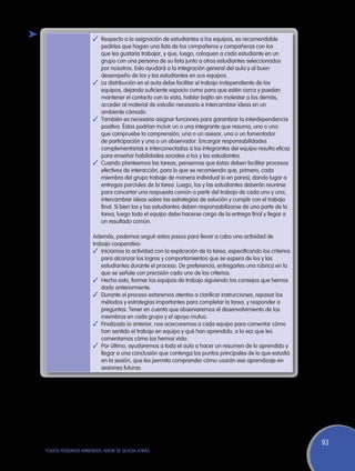 ✓	 Respecto a la asignación de estudiantes a los equipos, es recomendable
                       pedirles que hagan una lista de los compañeros y compañeras con los
                       que les gustaría trabajar, y que, luego, coloquen a cada estudiante en un
                       grupo con una persona de su lista junto a otros estudiantes seleccionados
                       por nosotros. Esto ayudará a la integración general del aula y al buen
                       desempeño de los y las estudiantes en sus equipos.
                    ✓	 La distribución en el aula debe facilitar el trabajo independiente de los
                       equipos, dejando suficiente espacio como para que estén cerca y puedan
                       mantener el contacto con la vista, hablar bajito sin molestar a los demás,
                       acceder al material de estudio necesario e intercambiar ideas en un
                       ambiente cómodo.
                    ✓	 También es necesario asignar funciones para garantizar la interdependencia
                       positiva. Éstas podrían incluir un o una integrante que resuma, uno o una
                       que compruebe la comprensión, una o un asesor, una o un fomentador
                       de participación y una o un observador. Encargar responsabilidades
                       complementarias e interconectadas a los integrantes del equipo resulta eficaz
                       para enseñar habilidades sociales a los y las estudiantes.
                    ✓	 Cuando planteemos las tareas, pensemos que éstas deben facilitar procesos
                       efectivos de interacción, para lo que se recomienda que, primero, cada
                       miembro del grupo trabaje de manera individual (o en pares), dando lugar a
                       entregas parciales de la tarea. Luego, los y las estudiantes deberán reunirse
                       para concertar una respuesta común a partir del trabajo de cada uno y una,
                       intercambiar ideas sobre las estrategias de solución y cumplir con el trabajo
                       final. Si bien los y las estudiantes deben responsabilizarse de una parte de la
                       tarea, luego todo el equipo debe hacerse cargo de la entrega final y llegar a
                       un resultado común.

                    Además, podemos seguir estos pasos para llevar a cabo una actividad de
                    trabajo cooperativo:
                    ✓	 Iniciamos la actividad con la explicación de la tarea, especificando los criterios
                        para alcanzar los logros y comportamientos que se espera de los y las
                        estudiantes durante el proceso. De preferencia, entregarles una rúbrica en la
                        que se señale con precisión cada uno de los criterios.
                    ✓	 Hecho esto, formar los equipos de trabajo siguiendo los consejos que hemos
                        dado anteriormente.
                    ✓	 Durante el proceso estaremos atentos a clarificar instrucciones, repasar los
                        métodos y estrategias importantes para completar la tarea, y responder a
                        preguntas. Tener en cuenta que observaremos el desenvolvimiento de los
                        miembros en cada grupo y el apoyo mutuo.
                    ✓	 Finalizado lo anterior, nos acercaremos a cada equipo para comentar cómo
                        han sentido el trabajo en equipo y qué han aprendido, a la vez que les
                        comentamos cómo los hemos visto.
                    ✓	 Por último, ayudaremos a toda el aula a hacer un resumen de lo aprendido y
                        llegar a una conclusión que contenga los puntos principales de lo que estudió
                        en la sesión, que les permita comprender cómo usarán ese aprendizaje en
                        sesiones futuras.




                                                                                                            93
TODOS PODEMOS APRENDER, NADIE SE QUEDA ATRÁS
 