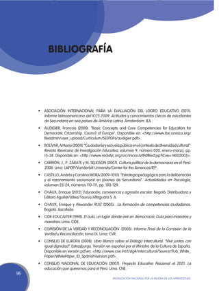 Bibliografía




     •	 ASOCIACIÓN INTERNACIONAL PARA LA EVALUACIÓN DEL LOGRO EDUCATIVO (2011).
        Informe latinoamericano del ICCS 2009: Actitudes y conocimientos cívicos de estudiantes
        de Secundaria en seis países de América Latina. Ámsterdam: IEA.
     •	 AUDIGIER, Francois (2000). “Basic Concepts and Core Competencies for Education for
        Democratic Citizenship. Council of Europe”. Disponible en: <http://www.ibe.unesco.org/
        fileadmin/user_upload/Curriculum/SEEPDFs/audigier.pdf>.
     •	 BOLÍVAR, Antonio (2004). “Ciudadanía y escuela pública en el contexto de diversidad cultural”.
        Revista Mexicana de Investigación Educativa, volumen 9, número 020, enero-marzo, pp.
        15-38. Disponible en: <http://www.redalyc.org/src/inicio/ArtPdfRed.jsp?iCve=14002003>.
     •	 CARRIÓN, J., P. ZÁRATE y M. SELIGSON (2007). Cultura política de la democracia en el Perú:
        2006. Lima: LAPOP/Vanderbilt University/Center for the Americas/IEP.
     •	 CASTILLO, Andrés y Carolina MORA (2009-1010). “Estrategia pedagógica para la deliberación
        y el razonamiento sociomoral en jóvenes de Secundaria”. Actualidades en Psicología,
        volumen 23-24, números 110-111, pp. 103-129.
     •	 CHAUX, Enrique (2012). Educación, convivencia y agresión escolar. Bogotá: Distribuidora y
        Editora Aguilar/Altea/Taurus/Alfaguara S. A.
     •	 CHAUX, Enrique y Alexander RUIZ (2005).   La formación de competencias ciudadanas.
        Bogotá: Ascofade.
     •	 CIDE-EDUCALTER (1998). El aula, un lugar donde vivir en democracia: Guía para maestros y
        maestras. Lima: CIDE.
     •	 COMISIÓN DE LA VERDAD Y RECONCILIACIÓN  (2003). Informe Final de la Comisión de la
        Verdad y Reconciliación, tomo IX. Lima: CVR.
     •	 CONSEJO DE EUROPA (2008). Libro Blanco sobre el Diálogo Intercultural. “Vivir juntos con
        igual dignidad”. Estrasburgo. Versión en español por el Ministro de la Cultura de España.
        Disponible en versión pdf en: <http://www.coe.int/t/dg4/intercultural/Source/Pub_White_
        Paper/WhitePaper_ID_SpanishVersion.pdf>.
     •	 CONSEJO NACIONAL DE EDUCACIÓN (2007). Proyecto Educativo Nacional al 2021: La
        educación que queremos para el Perú. Lima: CNE.
96
                                                    Movilización Nacional por la Mejora de los Aprendizajes
 