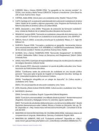 •	 CORDERO, Silvia y Viviana ZENOBI (1996). “La geografía en las ciencias sociales”. En
   TOTAH, Juan Jacobo y María Teresa CORVATTA: Empezar a transformar: Cómo llevar los
   CBC al aula. Buenos Aires: Aique.
•	 CORTINA, Adela (2006). Educar para una ciudadanía activa. Madrid: Tribuna El País.
•	 CUETO, Santiago (s/f). La evaluación estandarizada de la educación ciudadana en América
   Latina: Estado de la cuestión y algunas propuestas. Lima: Programa de Promoción de la
   Reforma Educativa en América Latina y el Caribe/GRADE.
•	 DIBÓS, Alessandra y otros (2004). “Propuesta de evaluación de formación ciudadana”.
   Lima: Unidad de Medición de la Calidad Educativa-Ministerio de Educación.
•	 FRISANCHO, Susana (2009). “Formación en ciudadanía y desarrollo de la democracia: Una
   nota conceptual”. En Formación en ciudadanía en la escuela peruana. Lima: Idehpucp.
•	 GIROUX, Henry A. (2003). La escuela y la lucha por la ciudadanía. México, D. F.: Siglo XXI
   Editores S.A.
•	 GUREVICH, Raquel (1998). “Conceptos y problemas en geografía: Herramientas básicas
   para una propuesta educativa”. En B. AISENBERG y S. ALDEROQUI (compiladores): Didáctica
   de las ciencias sociales II: Teorías con prácticas. Buenos Aires: Paidós.
•	 GUTMAN, Amy y Dennis THOMPSON (1999). “Democratic Disagreement”. En MACEDO,
   S. (editor): Deliberative Politics: Essays on Democracy and Disagreement. Oxford: Oxford
   University Press.
•	 Jonas, Hans (1995). El principio de responsabilidad: ensayo de una ética para la civilización
   tecnológica. Barcelona: Editorial Herder.
•	 LEÓN, Eduardo (1997). Educación ciudadana: Un asunto de política educativa. Lima: Tarea-
   Asociación de Publicaciones Educativas.
	   (2001a). “Condiciones reales de construcción de ciudadanía en una escuela pública
    peruana”. Tesis para optar el grado de magíster en Investigación Educativa. Santiago de
    Chile: Universidad Academia de Humanismo Cristiano.
	   (2001b). “Investigación etnográfica en un colegio de Ayacucho”. En Cultura escolar y
    ciudadanía. Lima: Tarea.
	(2001c). Por una perspectiva de educación ciudadana. Lima: Tarea.
•	 LEÓN, Eduardo y María Andrea STAEHELI (2000). Cultura escolar y ciudadanía. Lima: Tarea.
•	 MAGENDZO, Abraham
	(2004). Formación ciudadana. Bogotá: Cooperativa Editorial Magisterio.
	   (2005). “Curriculum y transversalidad: Una reflexión desde la práctica”. Revista Internacional
    Magisterio, Educación y Pedagogía número 16. Colombia, agosto-septiembre.
	   (2007). “Formación de estudiantes deliberantes para una democracia deliberativa”. Revista
    Electrónica Iberoamericana sobre Calidad, Eficacia y Cambio en Educación, 5(4), pp. 70-
    82. Disponible en: <http://www.rinace.net/arts/vol5num4/art4.pdf>. Consultado el 20 de
    julio del 2012.
•	 MINISTERIO DE EDUCACIÓN NACIONAL DE COLOMBIA (MEN) (2006). Estándares básicos de
   competencias en Lenguaje, Matemáticas, Ciencias y Ciudadanía. Bogotá: MEN.
•	 MINISTERIO DEL AMBIENTE, PERÚ (s/f). “Ciudadanía ambiental”. Disponible en: <http://
   www.minam.gob.pe/index.php?option=com_content&view=article&id=280&Itemid=77>.
                                                                                                     97
TODOS PODEMOS APRENDER, NADIE SE QUEDA ATRÁS
 