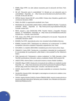 •	 MORIN, Edgar (1999). Los siete saberes necesarios para la educación del futuro. París:
        UNESCO.
     •	 OEI (s/f). “Educación para la sostenibilidad”. En Década por una educación para la
        sostenibilidad. Disponible en: <http://www.oei.es/decada/accion.php?accion=004>.
        Consulta: 30 de junio del 2012.
     •	 ORTEGA, Rosario, Rosario DEL REY y otros (2008). 10 ideas clave: Disciplina y gestión de la
        convivencia. Barcelona: GRAÓ.
     •	 PABLO, Flor (2001). La organización estudiantil. Lima: Tarea.
     •	 PROGRAMA DE LAS NACIONES UNIDAS PARA EL MEDIO AMBIENTE (PNUMA). “Ciudadanía
        ambiental Global”. Disponible en http://www.pnuma.org/ciudadania/index.php.
        Consulta: octubre 2012.
     •	 PRATS, Joaquim y Joan SANTACANA (1998). “Enseñar Historia y Geografía: Principios
        básicos”. En Histodidáctica. Disponible en: <http://www.ub.es/histodidactica/articulos/
        OCEANO.htm>. Consulta: marzo del 2010.
     •	 PUIG, Josep y otros (1999). Cómo fomentar la participación en la escuela: Propuestas de
        actividades. Barcelona: GRAÓ.
     •	 ROEDERS, Paul (1997). Aprendiendo juntos. Lima: Sociedad Cultural Walkiria Ediciones.
     •	 ROMERO, Fernando (1997). “Participando nos enteramos en la democracia”. En ESPINO
        (compilador): Educación ciudadana: Propuestas y experiencias. Lima: Tarea.
     •	 SCHUJMAN, G. e Isabelino SIEDE (2008). Ciudadanía para armar. Buenos Aires: Aique.
     •	 TORANZO R. Carlos (1999). “Introducción: La pluralidad y diversidad de la participación”.
        En Las paradojas de la participación: ¿Más Estado o más sociedad? La Paz: Diakonía &
        Oxfam.
     •	 TORO, Bernardo (s/f). “Participación y valores ciudadanos”. En TORO, Bernardo y Alicia
        TALLONE (coordinadores): Educación, valores y ciudadanía. Madrid: OEI/Fundación SM.
     •	 UNESCO (1996). Informe Delors: La educación encierra un tesoro. Madrid: Santillana.
     •	 VAQUERO, Miguel  (2009). Introducción a la resolución de conflictos con mediación escolar.
        Disponible en: <http://www.deciencias.net/convivir/2.protocolos/P.mediacion/Miguel_
        siempre_llega_tarde+Documentos.pdf>. Consulta: 3 de diciembre del 2012.
     •	 VICENTE, Abad de (2010). 7 ideas clave: Escuelas sostenibles en convivencia. Barcelona:
        GRAÓ.
     •	 VILLANUEVA, Eduardo (2010). Vida digital: La tecnología en el centro de lo cotidiano. Lima:
        PUCP-Fondo Editorial.
     •	 ZAVALA, Virginia, Ricardo CUENCA y Gavina CÓRDOVA (2005). Hacia la construcción de un
        proceso educativo intercultural: Elementos para el debate. Lima: Ministerio de Educación-
        DINFOCAD/PROEDUCA/GTZ.




98
                                                   Movilización Nacional por la Mejora de los Aprendizajes
 