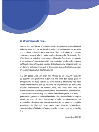 Ya otros iniciaron la ruta…

Hemos visto también en el universo escolar importantes islotes donde el
individuo es reconocido y valorado por algunas/os docentes. Hemos visto
una corriente activa e intensa que tiene otras aspiraciones y construye
nuevas maneras de relación social en el contexto escolar. No se oculta. Por
el contrario, se visibiliza. Hace notar la diferencia. Cuenta con un soporte
importante en el discurso innovador que circula hoy en día en los colegios
del Estado. Tiene el respaldo explícito de la dirección. Se apoya también en
un discurso de los derechos y de la democracia que cada día se abre paso
en el sistema educativo, paulatinamente.


[…] Son pocos, pero allí están los intentos de un conjunto reducido
de docentes que pretenden cruzar a la otra orilla. Son pocos, pero su
protagonismo los hace visibles. Su estilo marca la diferencia y nos hace
volver a mirar la institución ya no como un conglomerado de estructuras
sociales sedimentadas de manera inerte, sino como una suma de
interacciones que operan sobre estructuras, removiéndolas, cincelándolas,
cambiándolas a un ritmo y con efectos que deben pasar por alto […].
Igualmente la presencia de individualidades afirmativas del lado de las y los
estudiantes nos confronta con la complejidad de los condicionamientos y su
imposibilidad de determinar mecánicamente a las personas. La oposición
y resistencia del alumnado circula con su propia dinámica por el colegio,
mostrando las debilidades del sistema escolar y presionando por el cambio
[…].

                                                        Eduardo León (2001b)
 