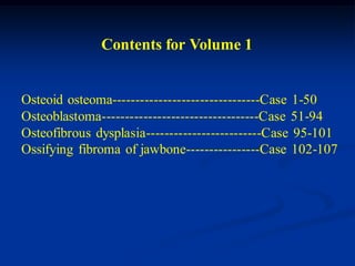 Contents for Volume 1


Osteoid osteoma--------------------------------Case 1-50
Osteoblastoma----------------------------------Case 51-94
Osteofibrous dysplasia-------------------------Case 95-101
Ossifying fibroma of jawbone----------------Case 102-107
 