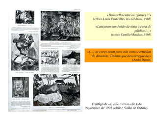 O artigo de  «L’Illustration»  de 4 de Novembro de 1905 sobre o Salão de Outono. «Donatello entre os “fauves”!» (crítico Louis Vauxcelles, in  «Gil Blas» , 1905) «Lançaram um boião de tinta à cara do público!…» (crítico Camille Mauclair, 1905) «(…) as cores eram para nós como cartuchos de dinamite. Tinham que descarregar luz» (André Derain) 