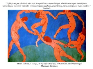 Henri Matisse,  A Dança , 1910, óleo sobre tela, 260x288 cm, São Petersburgo: Museu do Ermitage. “ Esforço-me por alcançar uma arte de equilíbrio — uma arte que não desassossegue ou confunda. Gostaria que o homem cansado, sobrecarregado, acabado, encontrasse paz e sossego nos meus quadros”   (Matisse) 