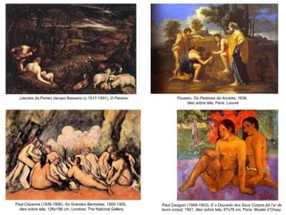Paul Gauguin (1948-1903),  E o Dourado dos Seus Corpos [et l’or de leurs corps] , 1901, óleo sobre tela, 67x76 cm, Paris: Musée d’Orsay. Poussin,  Os Pastores da Arcádia , 1638,  óleo sobre tela, Paris:  Louvre (Jacobo da Ponte) Jacopo Bassano (c.1517-1591),  O Paraíso Paul Cézanne (1839-1906),  As Grandes Banhistas , 1900-1905,  óleo sobre tela, 126x196 cm, Londres: The National Gallery 