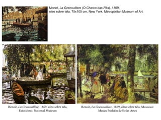 Renoir,  La Grenouillère,  1869, óleo sobre tela, Estocolmo:  National Museum Monet,  La Grenouillere (O Charco das Rãs),  1869,  óleo sobre tela, 75x100 cm, New York, Metropolitan Museum of Art.   Renoir,  La Grenouillère,  1869, óleo sobre tela, Moscovo: Museu  Pushkin de Belas Artes 