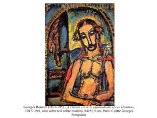 Georges Rouault (1871-1958),  A Paixão – Cristo Injuriado ou «Ecce Hommo» , 1947-1949, óleo sobre tela sobre madeira, 84x56,5 cm, Paris: Centre Georges Pompidou. 