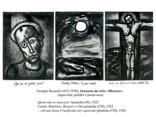 Georges Rouault (1871-1958),  Gravuras da série «Miserere» :  (água tinta, polidor e ponta-seca) Quem não se mascara?  (prancha nº8), 1923 Cantai Mantinas, Renasce o Dia  (prancha nº29), 1922 …sob um Jesus Crucificado ali esquecido  (prancha nº20), 1926 