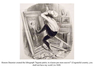Honore Daumier created the lithograph "Ingrate patrie, tu n'auras pas mon oeuvre!" (Ungrateful country, you shall not have my work!) in 1840.  
