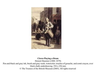 Clown Playing a Drum Honoré Daumier (1808–1879) Pen and black and gray ink, brush and gray wash, watercolor, touches of gouache, and conté crayon, over black chalk underdrawing; 354 x 256 mm © The Trustees of the British Museum (2005). All rights reserved  