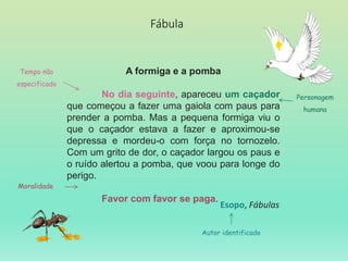 Fábula
A formiga e a pomba
No dia seguinte, apareceu um caçador
que começou a fazer uma gaiola com paus para
prender a pomba. Mas a pequena formiga viu o
que o caçador estava a fazer e aproximou-se
depressa e mordeu-o com força no tornozelo.
Com um grito de dor, o caçador largou os paus e
o ruído alertou a pomba, que voou para longe do
perigo.
Favor com favor se paga.
Esopo, Fábulas
Autor identificado
Tempo não
especificado
Personagem
humana
Moralidade
 