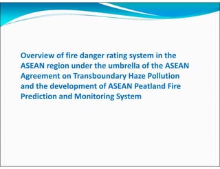 Overview of fire danger rating system in the
ASEAN region under the umbrella of the ASEAN
Agreement on Transboundary Haze Pollution
and the development of ASEAN Peatland Fire
Prediction and Monitoring System
 