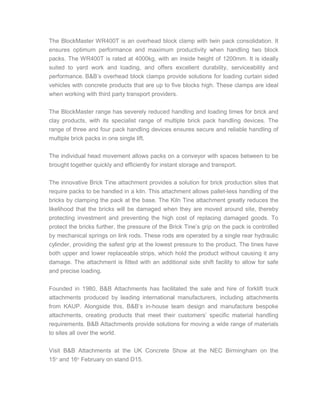 The BlockMaster WR400T is an overhead block clamp with twin pack consolidation. It
ensures optimum performance and maximum productivity when handling two block
packs. The WR400T is rated at 4000kg, with an inside height of 1200mm. It is ideally
suited to yard work and loading, and offers excellent durability, serviceability and
performance. B&B’s overhead block clamps provide solutions for loading curtain sided
vehicles with concrete products that are up to five blocks high. These clamps are ideal
when working with third party transport providers.
The BlockMaster range has severely reduced handling and loading times for brick and
clay products, with its specialist range of multiple brick pack handling devices. The
range of three and four pack handling devices ensures secure and reliable handling of
multiple brick packs in one single lift.
The individual head movement allows packs on a conveyor with spaces between to be
brought together quickly and efficiently for instant storage and transport.
The innovative Brick Tine attachment provides a solution for brick production sites that
require packs to be handled in a kiln. This attachment allows pallet-less handling of the
bricks by clamping the pack at the base. The Kiln Tine attachment greatly reduces the
likelihood that the bricks will be damaged when they are moved around site, thereby
protecting investment and preventing the high cost of replacing damaged goods. To
protect the bricks further, the pressure of the Brick Tine’s grip on the pack is controlled
by mechanical springs on link rods. These rods are operated by a single rear hydraulic
cylinder, providing the safest grip at the lowest pressure to the product. The tines have
both upper and lower replaceable strips, which hold the product without causing it any
damage. The attachment is fitted with an additional side shift facility to allow for safe
and precise loading.
Founded in 1980, B&B Attachments has facilitated the sale and hire of forklift truck
attachments produced by leading international manufacturers, including attachments
from KAUP. Alongside this, B&B’s in-house team design and manufacture bespoke
attachments, creating products that meet their customers’ specific material handling
requirements. B&B Attachments provide solutions for moving a wide range of materials
to sites all over the world.
Visit B&B Attachments at the UK Concrete Show at the NEC Birmingham on the
15th
and 16th
February on stand D15.
 