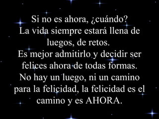 Si no es ahora, ¿cuándo? La vida siempre estará llena de luegos, de retos.  Es mejor admitirlo y decidir ser felices ahora de todas formas. No hay un luego, ni un camino para la felicidad, la felicidad es el camino y es AHORA. 