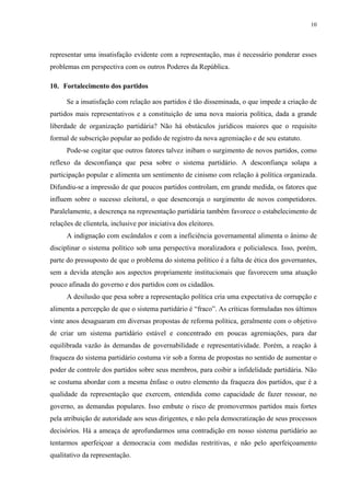 10 
representar uma insatisfação evidente com a representação, mas é necessário ponderar esses problemas em perspectiva com os outros Poderes da República. 
10. Fortalecimento dos partidos 
Se a insatisfação com relação aos partidos é tão disseminada, o que impede a criação de partidos mais representativos e a constituição de uma nova maioria política, dada a grande liberdade de organização partidária? Não há obstáculos jurídicos maiores que o requisito formal de subscrição popular ao pedido de registro da nova agremiação e de seu estatuto. 
Pode-se cogitar que outros fatores talvez inibam o surgimento de novos partidos, como reflexo da desconfiança que pesa sobre o sistema partidário. A desconfiança solapa a participação popular e alimenta um sentimento de cinismo com relação à política organizada. Difundiu-se a impressão de que poucos partidos controlam, em grande medida, os fatores que influem sobre o sucesso eleitoral, o que desencoraja o surgimento de novos competidores. Paralelamente, a descrença na representação partidária também favorece o estabelecimento de relações de clientela, inclusive por iniciativa dos eleitores. 
A indignação com escândalos e com a ineficiência governamental alimenta o ânimo de disciplinar o sistema político sob uma perspectiva moralizadora e policialesca. Isso, porém, parte do pressuposto de que o problema do sistema político é a falta de ética dos governantes, sem a devida atenção aos aspectos propriamente institucionais que favorecem uma atuação pouco afinada do governo e dos partidos com os cidadãos. 
A desilusão que pesa sobre a representação política cria uma expectativa de corrupção e alimenta a percepção de que o sistema partidário é “fraco”. As críticas formuladas nos últimos vinte anos desaguaram em diversas propostas de reforma política, geralmente com o objetivo de criar um sistema partidário estável e concentrado em poucas agremiações, para dar equilibrada vazão às demandas de governabilidade e representatividade. Porém, a reação à fraqueza do sistema partidário costuma vir sob a forma de propostas no sentido de aumentar o poder de controle dos partidos sobre seus membros, para coibir a infidelidade partidária. Não se costuma abordar com a mesma ênfase o outro elemento da fraqueza dos partidos, que é a qualidade da representação que exercem, entendida como capacidade de fazer ressoar, no governo, as demandas populares. Isso embute o risco de promovermos partidos mais fortes pela atribuição de autoridade aos seus dirigentes, e não pela democratização de seus processos decisórios. Há a ameaça de aprofundarmos uma contradição em nosso sistema partidário ao tentarmos aperfeiçoar a democracia com medidas restritivas, e não pelo aperfeiçoamento qualitativo da representação.  